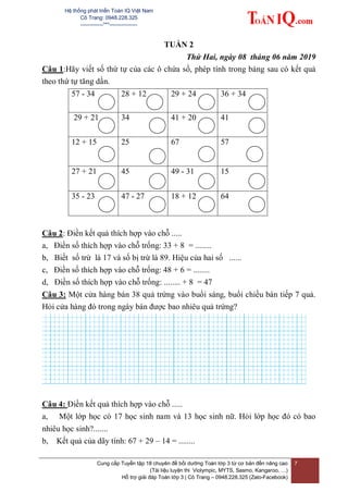 Hệ thống phát triển Toán IQ Việt Nam
Cô Trang: 0948.228.325
-------------***----------------
Cung cấp Tuyển tập 18 chuyên đề bồi dưỡng Toán lớp 3 từ cơ bản đến nâng cao
(Tài liệu luyện thi Violympic, MYTS, Sasmo, Kangaroo, …)
Hỗ trợ giải đáp Toán lớp 3 | Cô Trang – 0948.228.325 (Zalo-Facebook)
7
TUẦN 2
Thứ Hai, ngày 08 tháng 06 năm 2019
Câu 1:Hãy viết số thứ tự của các ô chứa số, phép tính trong bảng sau có kết quả
theo thứ tự tăng dần.
57 - 34 28 + 12 29 + 24 36 + 34
29 + 21 34 41 + 20 41
12 + 15 25 67 57
27 + 21 45 49 - 31 15
35 - 23 47 - 27 18 + 12 64
Câu 2: Điền kết quả thích hợp vào chỗ .....
a, Điền số thích hợp vào chỗ trống: 33 + 8 = ........
b, Biết số trừ là 17 và số bị trừ là 89. Hiệu của hai số ......
c, Điền số thích hợp vào chỗ trống: 48 + 6 = ........
d, Điền số thích hợp vào chỗ trống: ........ + 8 = 47
Câu 3: Một cửa hàng bán 38 quả trứng vào buổi sáng, buổi chiều bán tiếp 7 quả.
Hỏi cửa hàng đó trong ngày bán được bao nhiêu quả trứng?
Câu 4: Điền kết quả thích hợp vào chỗ .....
a, Một lớp học có 17 học sinh nam và 13 học sinh nữ. Hỏi lớp học đó có bao
nhiêu học sinh?.......
b, Kết quả của dãy tính: 67 + 29 – 14 = ........
 