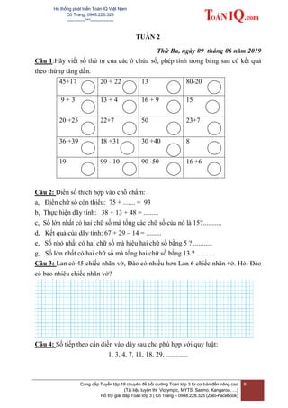 Hệ thống phát triển Toán IQ Việt Nam
Cô Trang: 0948.228.325
-------------***----------------
Cung cấp Tuyển tập 18 chuyên đề bồi dưỡng Toán lớp 3 từ cơ bản đến nâng cao
(Tài liệu luyện thi Violympic, MYTS, Sasmo, Kangaroo, …)
Hỗ trợ giải đáp Toán lớp 3 | Cô Trang – 0948.228.325 (Zalo-Facebook)
8
TUẦN 2
Thứ Ba, ngày 09 tháng 06 năm 2019
Câu 1:Hãy viết số thứ tự của các ô chứa số, phép tính trong bảng sau có kết quả
theo thứ tự tăng dần.
45+17 20 + 22 13 80-20
9 + 3 13 + 4 16 + 9 15
20 +25 22+7 50 23+7
36 +39 18 +31 30 +40 8
19 99 - 10 90 -50 16 +6
Câu 2: Điền số thích hợp vào chỗ chấm:
a, Điền chữ số còn thiếu: 75 + ....... = 93
b, Thực hiện dãy tính: 38 + 13 + 48 = .........
c, Số lớn nhất có hai chữ số mà tổng các chữ số của nó là 15?...........
d, Kết quả của dãy tính: 67 + 29 – 14 = .........
e, Số nhỏ nhất có hai chữ số mà hiệu hai chữ số bằng 5 ? ...........
g, Số lớn nhất có hai chữ số mà tổng hai chữ số bằng 13 ? ...........
Câu 3: Lan có 45 chiếc nhãn vở, Đào có nhiều hơn Lan 6 chiếc nhãn vở. Hỏi Đào
có bao nhiêu chiếc nhãn vở?
Câu 4: Số tiếp theo cần điền vào dãy sau cho phù hợp với quy luật:
1, 3, 4, 7, 11, 18, 29, .............
 
