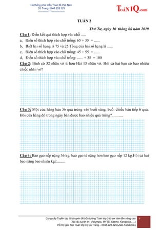 Hệ thống phát triển Toán IQ Việt Nam
Cô Trang: 0948.228.325
-------------***----------------
Cung cấp Tuyển tập 18 chuyên đề bồi dưỡng Toán lớp 3 từ cơ bản đến nâng cao
(Tài liệu luyện thi Violympic, MYTS, Sasmo, Kangaroo, …)
Hỗ trợ giải đáp Toán lớp 3 | Cô Trang – 0948.228.325 (Zalo-Facebook)
9
TUẦN 2
Thứ Tư, ngày 10 tháng 06 năm 2019
Câu 1: Điền kết quả thích hợp vào chỗ .....
a, Điền số thích hợp vào chỗ trống: 65 + 35 = ......
b, Biết hai số hạng là 75 và 25.Tổng của hai số hạng là ......
c, Điền số thích hợp vào chỗ trống: 45 + 55 = ......
d, Điền số thích hợp vào chỗ trống: ...... + 35 = 100
Câu 2: Bình có 32 nhãn vở ít hơn Hải 13 nhãn vở. Hỏi cả hai bạn có bao nhiêu
chiếc nhãn vở?
Câu 3: Một cửa hàng bán 56 quả trứng vào buổi sáng, buổi chiều bán tiếp 6 quả.
Hỏi cửa hàng đó trong ngày bán được bao nhiêu quả trứng?............
Câu 4: Bao gạo nếp nặng 36 kg, bao gạo tẻ nặng hơn bao gạo nếp 12 kg.Hỏi cả hai
bao nặng bao nhiêu kg?.........
 