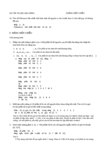 BÀI TẬP TIN HỌC ĐẠI CƯƠNG                                                | MẢNG MỘT CHIỀU      11011
16. Tìm số Fibonacci lớn nhất nhỏ hơn một số nguyên n cho tr ước theo 2 cách đ ệ quy và không
    đệ quy.
     Nhập n: 15
     Fibonacci lớn nhất nhỏ hơn 15 là 13

F. MẢNG MỘT CHIỀU
Viết chương trình:

1. Nhập vào một mảng A gồm n (n ≤ 100) phần tử số nguyên, sau đó hiển thị mảng vừa nhập lên
   màn hình theo các dạng sau:
     a. a0 a1 a2            … an-1 Các phần tử các nhau bởi một khoảng trắng
     b. a0,a1,a2,…,an-1     Các phần tử các nhau bởi dấu phẩy
     c. [a0 a1 a2 … an-1 ] Các phần tử các nhau bởi một khoảng trắng và được bao bởi cặp dấu [               ]
       a. Nhập vào số phần tử của mảng: 7
          Nhập phần tử thứ 1: 1
          Nhập phần tử thứ 2: 2

           Nhập phần tử thứ 3: 8

           Nhập phần tử thứ 4: 4

           Nhập phần tử thứ 5: 7

           Nhập phần tử thứ 6:
           10
           Nhập phần tử thứ 7: 9
           Mảng vừa nhập là: 1 2 8 4 7 10 9

           Mảng vừa nhập là:
           1,2,8,4,7,10,9
           Mảng vừa nhập là: [1 2 8 4
           7 10 9]

2. Khởi tạo một mảng có 10 phần tử là các số nguyên khác nhau từng đôi một. Tìm vị trí và giá
   trị của phần tử có giá trị lớn nhất trong mảng.
     Phần tử có giá trị lớn nhất trong mảng [2 5                3   -3   7   6   1
     -10 5 0] là phần tử thứ 5, có giá trị là 7.
    Gợi ý: Cần 2 biến để lưu giá trị lớn nhất (vd: max) và vị trí tương ứng (vd: maxi). Khởi tạo max = giá
    trị phần tử đầu tiên, maxi = 1 (tức vị trí của phần tử đầu tiên). Duyệt từ phần tử thứ 2 cho đến cuối
    mảng, với mỗi phần tử, nếu thấy giá trị của nó lớn hơn max thì cập nhật max và maxi.

3. Sinh một mảng gồm n (n ≤ 50) phần tử là các số nguyên ngẫu nhiên có giá tr ị thuộc
   [0, 127].
     Nhập số phần tử: 5
     Mảng ngẫu nhiên gồm 5 phần tử là: [3 7 100 97 23]
    Gợi ý:
       Xây dựng một hàm để tạo ngẫu nhiên 1 mảng. Hàm có 2 đối số là mảng và số phần tử của mảng.
 