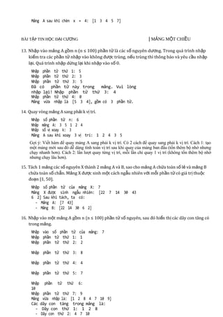 Mảng A sau khi chèn x = 4: [1 3 4 5 7]



BÀI TẬP TIN HỌC ĐẠI CƯƠNG                                            | MẢNG MỘT CHIỀU0/2011

13. Nhập vào mảng A gồm n (n ≤ 100) phần tử là các số nguyên dương. Trong quá trình nhập
    kiểm tra các phần tử nhập vào không được trùng, nếu trùng thì thông báo và yêu cầu nh ập
    lại. Quá trình nhập dừng lại khi nhập vào số 0.
     Nhập phần tử thứ 1: 5
     Nhập phần tử thứ 2: 3
     Nhập phần tử thứ 3: 5
     Đã có    phần tử này trong   mảng. Vui lòng
     nhập lại! Nhập phần tử thứ 3: 4
     Nhập phần tử thứ 4: 0
     Mảng vừa nhập là [5 3 4], gồm có 3 phần tử.

14. Quay vòng mảng A sang phải k vị trí.
     Nhập    số phần tử n: 6
     Nhập   mảng A: 3 5 1 2 4
     Nhập   số vị xoay k: 3
     Mảng    A sau khi xoay 3 vị trí: 1 2 4 3 5
    Gợi ý: Viết hàm để quay mảng A sang phải k vị trí. Có 2 cách để quay sang phải k vị trí. Cách 1: tạo
    một mảng mới sau đó dễ dàng tính toán vị trí sau khi quay của mảng ban đầu (tốn thêm bộ nhớ nhưng
    chạy nhanh hơn). Cách 2: lần lượt quay từng vị trí, mỗi lần chỉ quay 1 vị trí (không tốn thêm bộ nhớ
    nhưng chạy lâu hơn).

15. Tách 1 mảng các số nguyên X thành 2 mảng A và B, sao cho mảng A chứa toàn số lẻ và mảng B
    chứa toàn số chẵn. Mảng X được sinh một cách ngẫu nhiên với mỗi phần tử có giá trị thuộc
    đoạn [1, 50].
     Nhập số phần    tử của mảng X: 7
     Mảng X được     sinh ngẫu nhiên: [22 7 14 30 43
     6 2] Sau khi   tách, ta có:
       - Mảng A:     [7 43]
       - Mảng B:    [22 14 30 6 2]

16. Nhập vào một mảng A gồm n (n ≤ 100) phần tử số nguyên, sau đó hi ển thị các dãy con tăng có
    trong mảng.
     Nhập vào số phần tử của mảng: 7
     Nhập phần tử thứ 1: 1
     Nhập phần tử thứ 2: 2

     Nhập phần tử thứ 3: 8

     Nhập phần tử thứ 4: 4

     Nhập phần tử thứ 5: 7

     Nhập phần tử thứ 6:
     10
     Nhập phần tử thứ 7: 9
     Mảng vừa nhập là: [1 2 8 4 7 10 9]
     Các dãy con tăng trong mảng là:
        - Dãy con thứ 1: 1 2 8
        - Dãy con thứ 2: 4 7 10
 