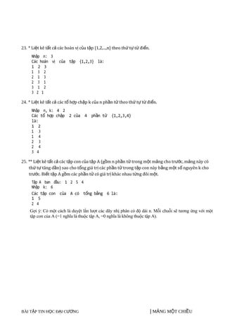 10/2011

23. * Liệt kê tất cả các hoán vị của tập {1,2,...,n} theo thứ tự từ điển.
     Nhập n: 3
     Các hoán vị của tập {1,2,3} là:
     1 2 3
     1 3 2
     2 1 3
     2 3 1
     3 1 2
     3 2 1

24. * Liệt kê tất cả các tổ hợp chập k của n phần tử theo thứ tự từ điển.
     Nhập n, k: 4 2
     Các tổ hợp chập 2 của 4 phần tử {1,2,3,4}
     là:
     1 2
     1 3
     1 4
     2 3
     2 4
     3 4

25. ** Liệt kê tất cả các tập con của tập A (gồm n phần tử trong một mảng cho trước, mảng này có
    thứ tự tăng dần) sao cho tổng giá trị các phần tử trong tập con này b ằng m ột số nguyên k cho
    trước. Biết tập A gồm các phần tử có giá trị khác nhau từng đôi một.
     Tập A ban đầu: 1 2 5 4
     Nhập k: 6
     Các tập con của A có tổng bằng 6 là:
     1 5
     2 4
    Gợi ý: Có một cách là duyệt lần lượt các dãy nhị phân có độ dài n. Mỗi chuỗi sẽ tương ứng với một
    tập con của A (=1 nghĩa là thuộc tập A, =0 nghĩa là không thuộc tập A).




BÀI TẬP TIN HỌC ĐẠI CƯƠNG                                                   | MẢNG MỘT CHIỀU   17
 