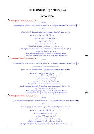 HỆ THỐNG BÀI TẬP PHÉP QUAY
(CÒN NỮA)
O PhepQuayDiem90(1,0,0,0,1,1);
-------------------Đề bài------------------------Trong mặt phẳng tọa độ Oxy hãy,tìm ảnh của điểm A 1, 0 , qua phép quay tâm O góc quay α =

1
π
2

------------------Giải-------------------------Gọi A' = x, y , là ảnh của điểm A qua phép quay tâm O góc quay α =
Khi đó, ta có OA = OA' , OA OA' = 0

1
π
2

(1)

Mà ta có OA = 1, 0 , OA' = x, y
và OA = 1, OA' =

x2 Cy2

Vì vậy (1) 4 x = 0, x2 Cy2 = 1
Giải hệ này, ta được , x = 0, y = 1 , x = 0, y = K
1
Đây là phép quay theo chiều dương nên ta suy ra tọa độ điểm A' là A' = 0, 1
Vậy tọa độ điểm A' là A' = 0, 1
Muốn có lời giải ngắn gọn thì vẽ hình ra để lập luận là OK liền
Thạc sĩ: Lý Văn Công - giáo viên Toán trường THPT Thanh Bình

(1)

O PhepQuayDiem90(1,3,0,0,1,1);
-------------------Đề bài------------------------Trong mặt phẳng tọa độ Oxy hãy,tìm ảnh của điểm A 1, 3 , qua phép quay tâm O góc quay α =

1
π
2

------------------Giải-------------------------Gọi A' = x, y , là ảnh của điểm A qua phép quay tâm O góc quay α =
Khi đó, ta có OA = OA' , OA OA' = 0

1
π
2

(1)

Mà ta có OA = 1, 3 , OA' = x, y
và OA =

10 , OA' =

x2 Cy2

Vì vậy (1) 4 x C3 y = 0, x2 Cy2 = 10
Giải hệ này, ta được , x = K y = 1 , x = 3, y = K
3,
1
Đây là phép quay theo chiều dương nên ta suy ra tọa độ điểm A' là A' = K 1
3,
Vậy tọa độ điểm A' là A' = K 1
3,
Muốn có lời giải ngắn gọn thì vẽ hình ra để lập luận là OK liền
Thạc sĩ: Lý Văn Công - giáo viên Toán trường THPT Thanh Bình

(2)

O PhepQuayDiem90(-2,3,0,0,1,1);
-------------------Đề bài------------------------Trong mặt phẳng tọa độ Oxy hãy,tìm ảnh của điểm A K 3 , qua phép quay tâm O góc quay α =
2,
------------------Giải-------------------------Gọi A' = x, y , là ảnh của điểm A qua phép quay tâm O góc quay α =
Khi đó, ta có OA = OA' , OA OA' = 0

1
π
2

(1)

Mà ta có OA = K 3 , OA' = x, y
2,
và OA =

13 , OA' =

x2 Cy2

Vì vậy (1) 4 K x C3 y = 0, x2 Cy2 = 13
2
Giải hệ này, ta được , x = 3, y = 2 , x = K y = K
3,
2
Đây là phép quay theo chiều dương nên ta suy ra tọa độ điểm A' là A' = K K
3, 2

1
π
2

 
