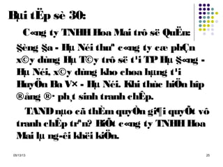 05/13/13 25
Bµi tËp sè 30:
C«ng ty TNHHHoa Mai trô së QuËn:
§èng §a - Hµ Néi thuª c«ng ty cæ phÇn
x©y dùng Hµ T©y trô së t¹i TPHµ §«ng -
Hµ Néi, x©y dùng kho chøa hµng t¹i
HuyÖn Ba V× - Hµ Néi. Khi thùc hiÖn hîp
®ång ®· ph¸t sinh tranh chÊp.
TANDnµo cã thÈmquyÒn gi¶i quyÕt vô
tranh chÊp trªn? BiÕt c«ng ty TNHHHoa
Mai lµ ng­êi khëi kiÖn.
 