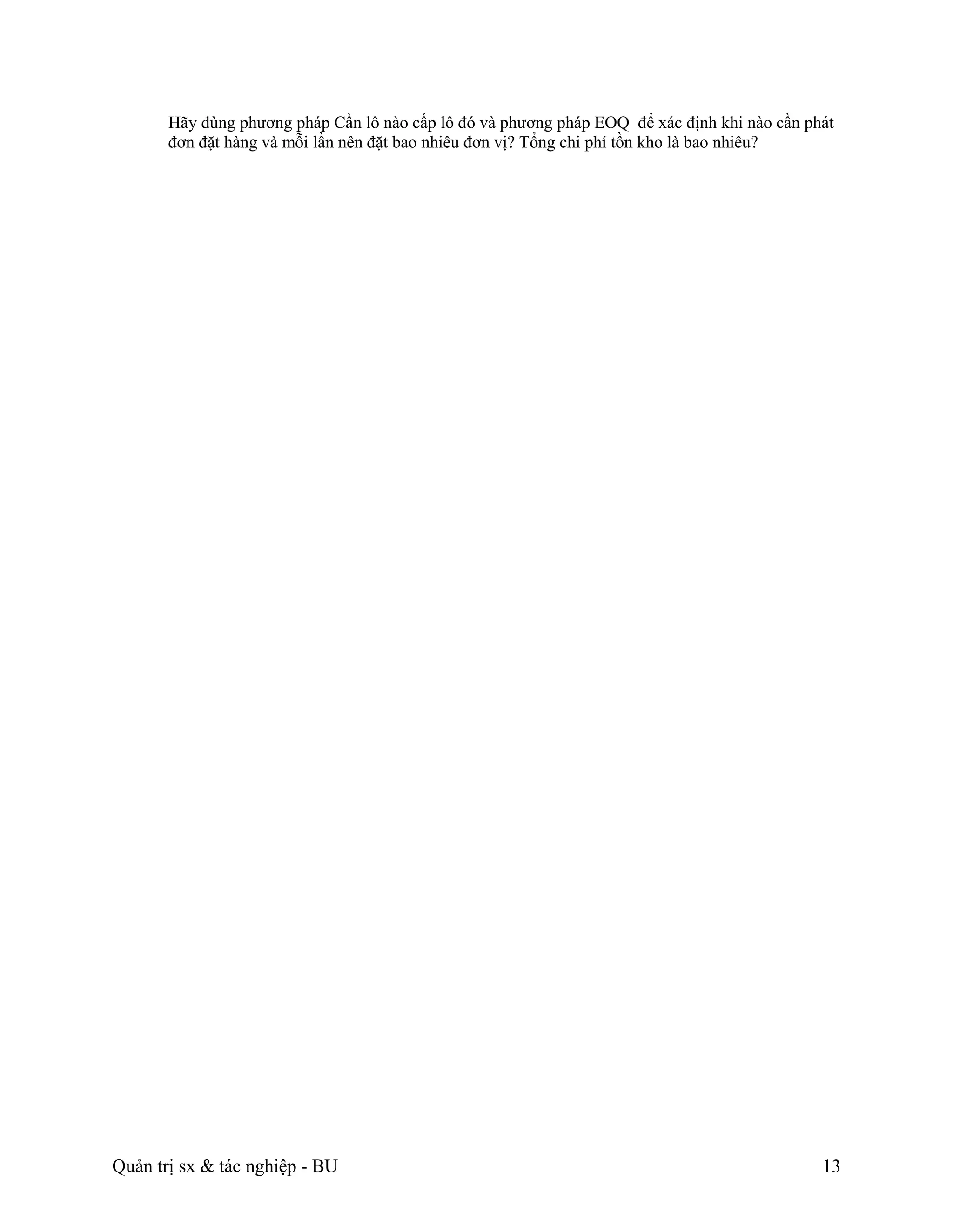Hãy dùng phương pháp Cần lô nào cấp lô đó và phương pháp EOQ để xác định khi nào cần phát
       đơn đặt hàng và mỗi lần nên đặt bao nhiêu đơn vị? Tổng chi phí tồn kho là bao nhiêu?




Quản trị sx & tác nghiệp - BU                                                                 13
 