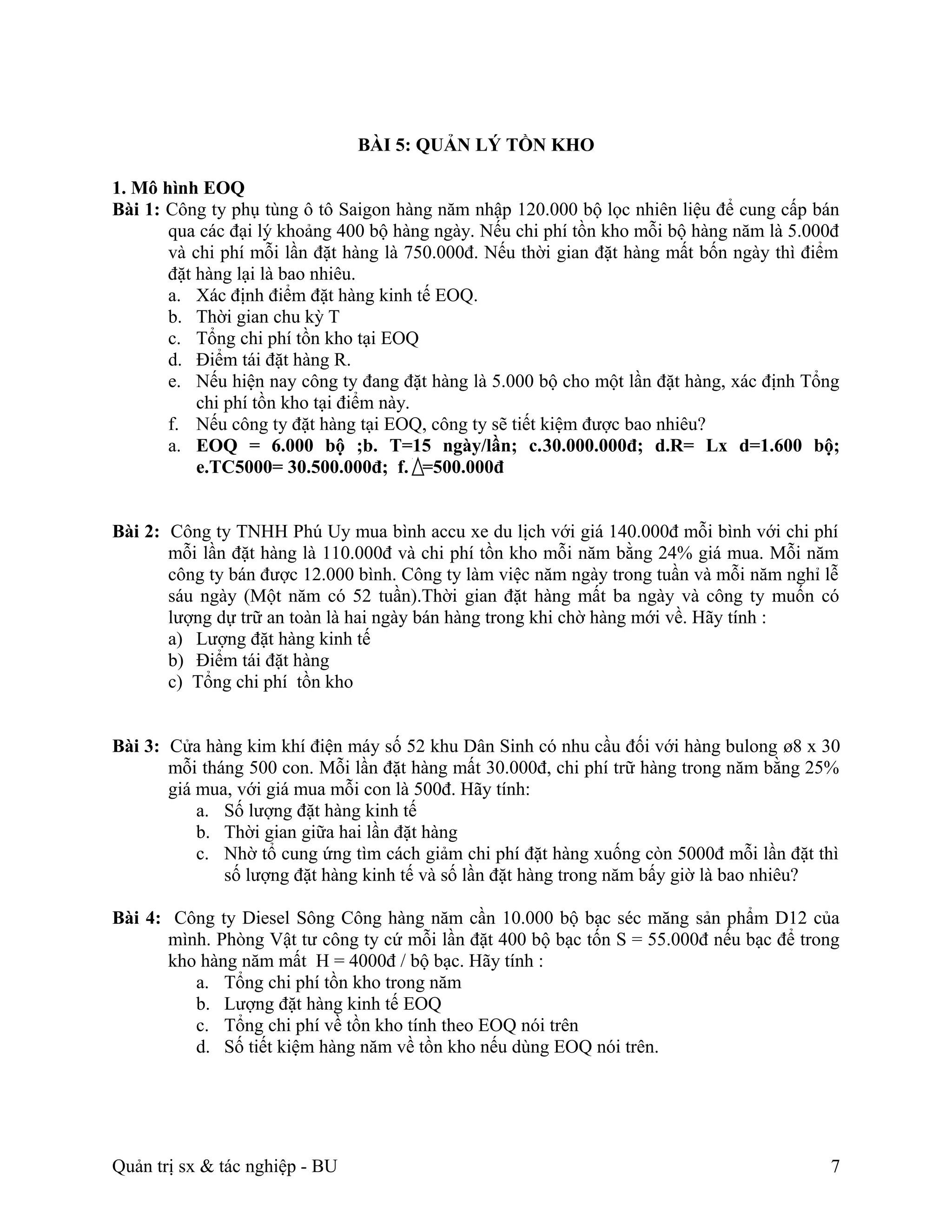 BÀI 5: QUẢN LÝ TỒN KHO

1. Mô hình EOQ
Bài 1: Công ty phụ tùng ô tô Saigon hàng năm nhập 120.000 bộ lọc nhiên liệu để cung cấp bán
       qua các đại lý khoảng 400 bộ hàng ngày. Nếu chi phí tồn kho mỗi bộ hàng năm là 5.000đ
       và chi phí mỗi lần đặt hàng là 750.000đ. Nếu thời gian đặt hàng mất bốn ngày thì điểm
       đặt hàng lại là bao nhiêu.
       a. Xác định điểm đặt hàng kinh tế EOQ.
       b. Thời gian chu kỳ T
       c. Tổng chi phí tồn kho tại EOQ
       d. Điểm tái đặt hàng R.
       e. Nếu hiện nay công ty đang đặt hàng là 5.000 bộ cho một lần đặt hàng, xác định Tổng
           chi phí tồn kho tại điểm này.
       f. Nếu công ty đặt hàng tại EOQ, công ty sẽ tiết kiệm được bao nhiêu?
       a. EOQ = 6.000 bộ ;b. T=15 ngày/lần; c.30.000.000đ; d.R= Lx d=1.600 bộ;
           e.TC5000= 30.500.000đ; f. =500.000đ


Bài 2: Công ty TNHH Phú Uy mua bình accu xe du lịch với giá 140.000đ mỗi bình với chi phí
       mỗi lần đặt hàng là 110.000đ và chi phí tồn kho mỗi năm bằng 24% giá mua. Mỗi năm
       công ty bán được 12.000 bình. Công ty làm việc năm ngày trong tuần và mỗi năm nghỉ lễ
       sáu ngày (Một năm có 52 tuần).Thời gian đặt hàng mất ba ngày và công ty muốn có
       lượng dự trữ an toàn là hai ngày bán hàng trong khi chờ hàng mới về. Hãy tính :
       a) Lượng đặt hàng kinh tế
       b) Điểm tái đặt hàng
       c) Tổng chi phí tồn kho


Bài 3: Cửa hàng kim khí điện máy số 52 khu Dân Sinh có nhu cầu đối với hàng bulong ø8 x 30
       mỗi tháng 500 con. Mỗi lần đặt hàng mất 30.000đ, chi phí trữ hàng trong năm bằng 25%
       giá mua, với giá mua mỗi con là 500đ. Hãy tính:
           a. Số lượng đặt hàng kinh tế
           b. Thời gian giữa hai lần đặt hàng
           c. Nhờ tổ cung ứng tìm cách giảm chi phí đặt hàng xuống còn 5000đ mỗi lần đặt thì
              số lượng đặt hàng kinh tế và số lần đặt hàng trong năm bấy giờ là bao nhiêu?

Bài 4: Công ty Diesel Sông Công hàng năm cần 10.000 bộ bạc séc măng sản phẩm D12 của
       mình. Phòng Vật tư công ty cứ mỗi lần đặt 400 bộ bạc tốn S = 55.000đ nếu bạc để trong
       kho hàng năm mất H = 4000đ / bộ bạc. Hãy tính :
          a. Tổng chi phí tồn kho trong năm
          b. Lượng đặt hàng kinh tế EOQ
          c. Tổng chi phí về tồn kho tính theo EOQ nói trên
          d. Số tiết kiệm hàng năm về tồn kho nếu dùng EOQ nói trên.




Quản trị sx & tác nghiệp - BU                                                             7
 