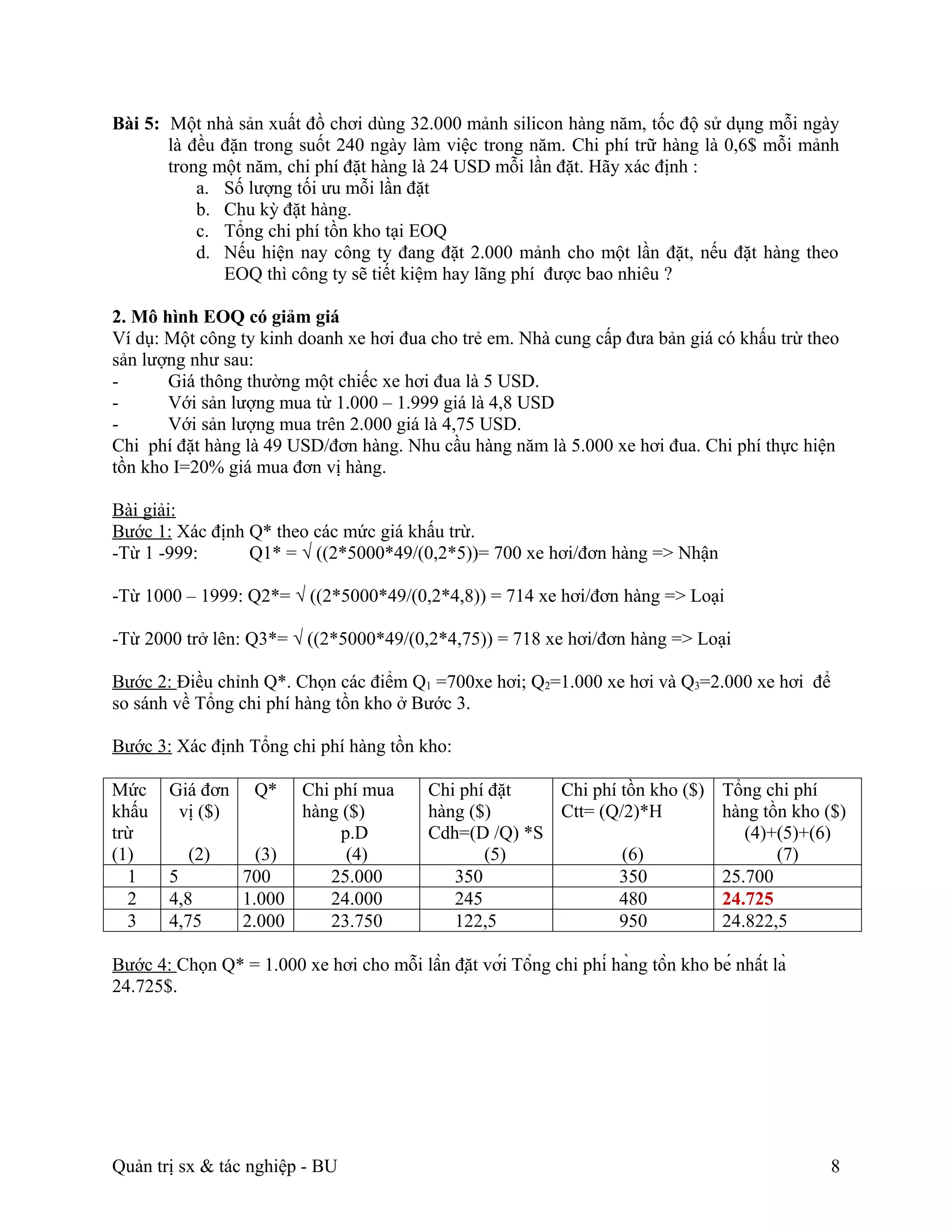 Bài 5: Một nhà sản xuất đồ chơi dùng 32.000 mảnh silicon hàng năm, tốc độ sử dụng mỗi ngày
       là đều đặn trong suốt 240 ngày làm việc trong năm. Chi phí trữ hàng là 0,6$ mỗi mảnh
       trong một năm, chi phí đặt hàng là 24 USD mỗi lần đặt. Hãy xác định :
           a. Số lượng tối ưu mỗi lần đặt
           b. Chu kỳ đặt hàng.
           c. Tổng chi phí tồn kho tại EOQ
           d. Nếu hiện nay công ty đang đặt 2.000 mảnh cho một lần đặt, nếu đặt hàng theo
              EOQ thì công ty sẽ tiết kiệm hay lãng phí được bao nhiêu ?

2. Mô hình EOQ có giảm giá
Ví dụ: Một công ty kinh doanh xe hơi đua cho trẻ em. Nhà cung cấp đưa bản giá có khấu trừ theo
sản lượng như sau:
-      Giá thông thường một chiếc xe hơi đua là 5 USD.
-      Với sản lượng mua từ 1.000 – 1.999 giá là 4,8 USD
-      Với sản lượng mua trên 2.000 giá là 4,75 USD.
Chi phí đặt hàng là 49 USD/đơn hàng. Nhu cầu hàng năm là 5.000 xe hơi đua. Chi phí thực hiện
tồn kho I=20% giá mua đơn vị hàng.

Bài giải:
Bước 1: Xác định Q* theo các mức giá khấu trừ.
-Từ 1 -999:      Q1* = √ ((2*5000*49/(0,2*5))= 700 xe hơi/đơn hàng => Nhận

-Từ 1000 – 1999: Q2*= √ ((2*5000*49/(0,2*4,8)) = 714 xe hơi/đơn hàng => Loại

-Từ 2000 trở lên: Q3*= √ ((2*5000*49/(0,2*4,75)) = 718 xe hơi/đơn hàng => Loại

Bước 2: Điều chỉnh Q*. Chọn các điểm Q1 =700xe hơi; Q2=1.000 xe hơi và Q3=2.000 xe hơi để
so sánh về Tổng chi phí hàng tồn kho ở Bước 3.

Bước 3: Xác định Tổng chi phí hàng tồn kho:

Mức     Giá đơn     Q*  Chi phí mua          Chi phí đặt   Chi phí tồn kho ($)          Tổng chi phí
khấu     vị ($)         hàng ($)             hàng ($)      Ctt= (Q/2)*H                 hàng tồn kho ($)
trừ                          p.D             Cdh=(D /Q) *S                                 (4)+(5)+(6)
(1)        (2)      (3)       (4)                   (5)            (6)                         (7)
  1     5         700      25.000               350                350                  25.700
  2     4,8       1.000    24.000               245                480                  24.725
  3     4,75      2.000    23.750               122,5              950                  24.822,5

Bước 4: Chọn Q* = 1.000 xe hơi cho mỗi lần đặt với Tổng chi phí hàng tồn kho bé nhất là
24.725$.




Quản trị sx & tác nghiệp - BU                                                                         8
 