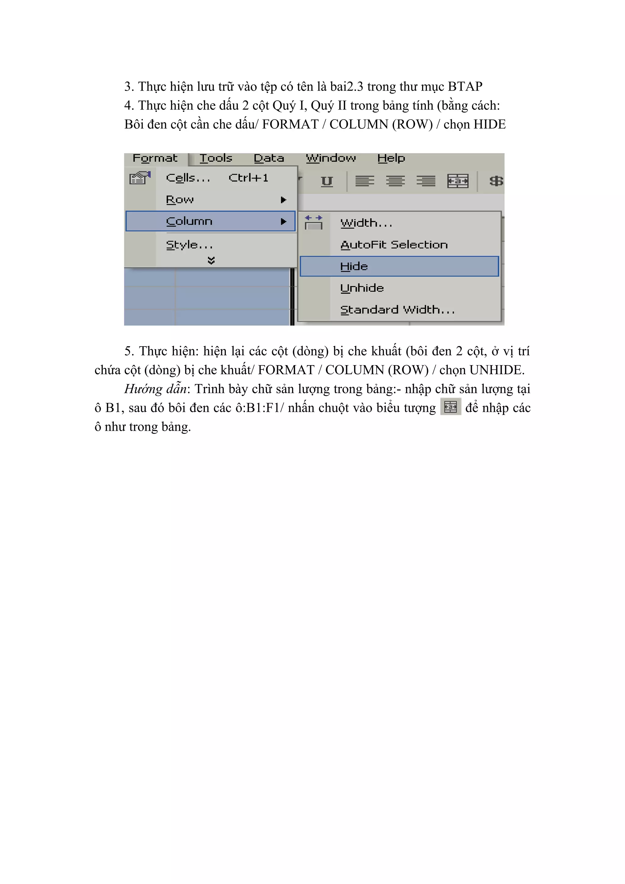 3. Thực hiện lưu trữ vào tệp có tên là bai2.3 trong thư mục BTAP
4. Thực hiện che dấu 2 cột Quý I, Quý II trong bảng tính (bằng cách:
Bôi đen cột cần che dấu/ FORMAT / COLUMN (ROW) / chọn HIDE
5. Thực hiện: hiện lại các cột (dòng) bị che khuất (bôi đen 2 cột, ở vị trí
chứa cột (dòng) bị che khuất/ FORMAT / COLUMN (ROW) / chọn UNHIDE.
Hướng dẫn: Trình bày chữ sản lượng trong bảng:- nhập chữ sản lượng tại
ô B1, sau đó bôi đen các ô:B1:F1/ nhấn chuột vào biểu tượng để nhập các
ô như trong bảng.
 