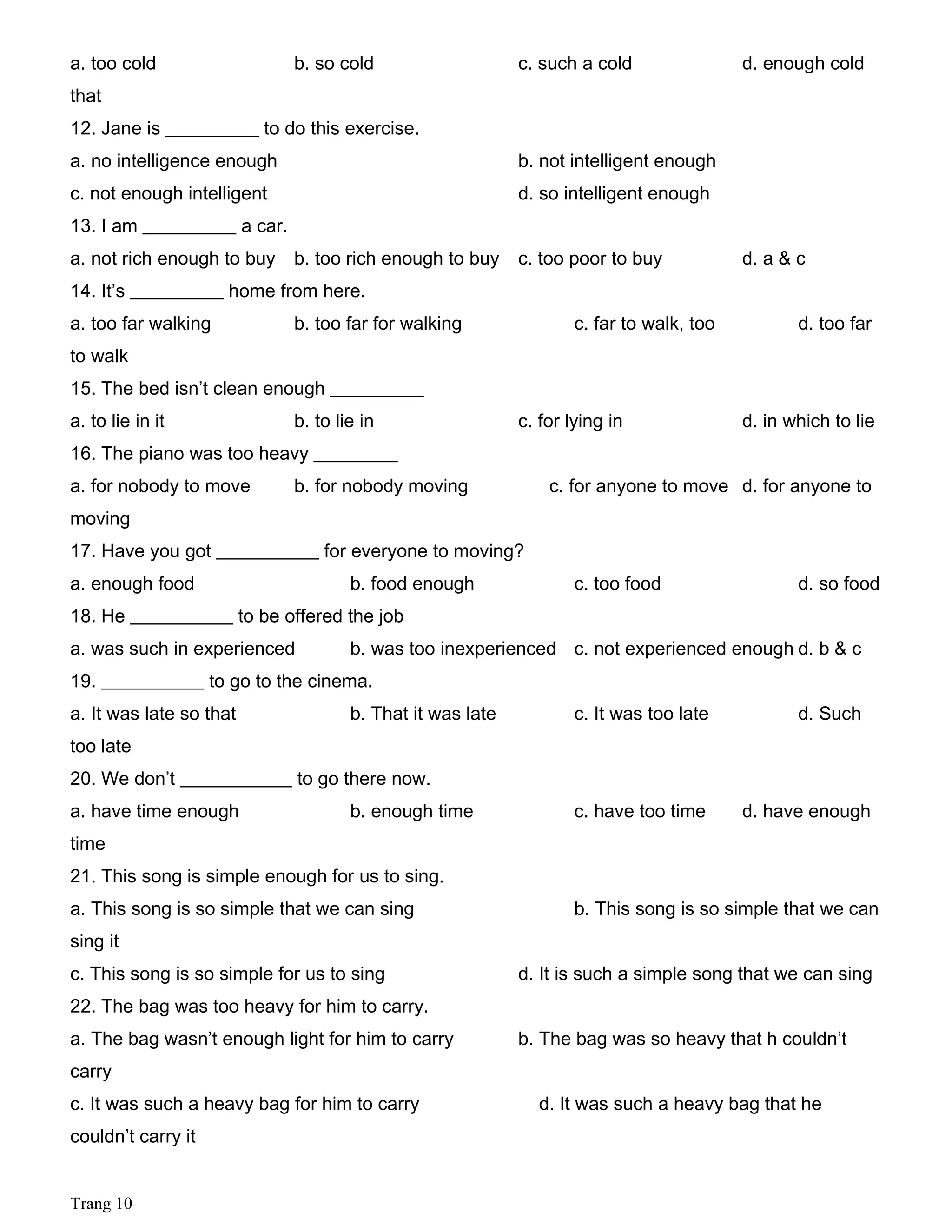 a. too cold b. so cold c. such a cold d. enough cold
that
12. Jane is __________ to do this exercise.
a. no intelligence enough b. not intelligent enough
c. not enough intelligent d. so intelligent enough
13. I am __________ a car.
a. not rich enough to buy b. too rich enough to buy c. too poor to buy d. a & c
14. It’s __________ home from here.
a. too far walking b. too far for walking c. far to walk, too d. too far
to walk
15. The bed isn’t clean enough __________
a. to lie in it b. to lie in c. for lying in d. in which to lie
16. The piano was too heavy _________
a. for nobody to move b. for nobody moving c. for anyone to move d. for anyone to
moving
17. Have you got ___________ for everyone to moving?
a. enough food b. food enough c. too food d. so food
18. He ___________ to be offered the job
a. was such in experienced b. was too inexperienced c. not experienced enough d. b & c
19. ___________ to go to the cinema.
a. It was late so that b. That it was late c. It was too late d. Such
too late
20. We don’t ____________ to go there now.
a. have time enough b. enough time c. have too time d. have enough
time
21. This song is simple enough for us to sing.
a. This song is so simple that we can sing b. This song is so simple that we can
sing it
c. This song is so simple for us to sing d. It is such a simple song that we can sing
22. The bag was too heavy for him to carry.
a. The bag wasn’t enough light for him to carry b. The bag was so heavy that h couldn’t
carry
c. It was such a heavy bag for him to carry d. It was such a heavy bag that he
couldn’t carry it
Trang 10
 