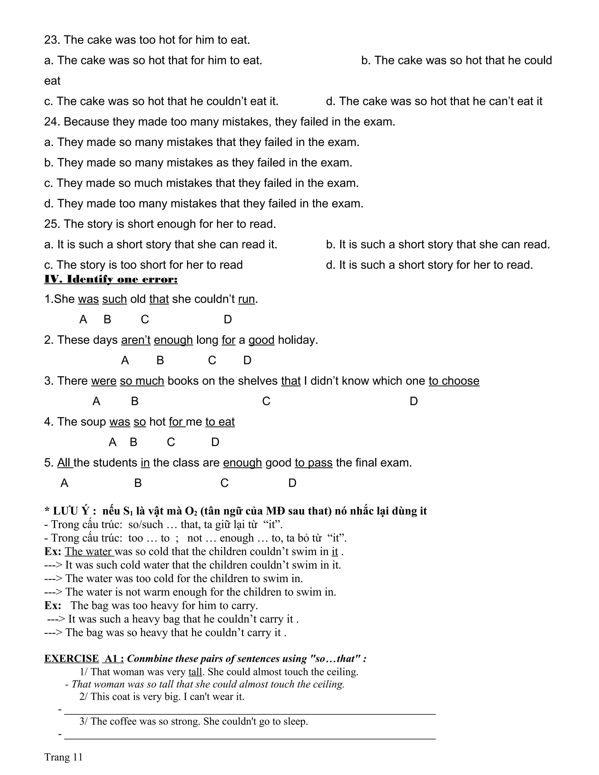 23. The cake was too hot for him to eat.
a. The cake was so hot that for him to eat. b. The cake was so hot that he could
eat
c. The cake was so hot that he couldn’t eat it. d. The cake was so hot that he can’t eat it
24. Because they made too many mistakes, they failed in the exam.
a. They made so many mistakes that they failed in the exam.
b. They made so many mistakes as they failed in the exam.
c. They made so much mistakes that they failed in the exam.
d. They made too many mistakes that they failed in the exam.
25. The story is short enough for her to read.
a. It is such a short story that she can read it. b. It is such a short story that she can read.
c. The story is too short for her to read d. It is such a short story for her to read.
IV. Identify one error:
1.She was such old that she couldn’t run.
A B C D
2. These days aren’t enough long for a good holiday.
A B C D
3. There were so much books on the shelves that I didn’t know which one to choose
A B C D
4. The soup was so hot for me to eat
A B C D
5. All the students in the class are enough good to pass the final exam.
A B C D
* LƯU Ý : nếu S1 là vật mà O2 (tân ngữ của MĐ sau that) nó nhắc lại dùng it
- Trong cấu trúc: so/such … that, ta giữ lại từ “it”.
- Trong cấu trúc: too … to ; not … enough … to, ta bỏ từ “it”.
Ex: The water was so cold that the children couldn’t swim in it .
---> It was such cold water that the children couldn’t swim in it.
---> The water was too cold for the children to swim in.
---> The water is not warm enough for the children to swim in.
Ex: The bag was too heavy for him to carry.
---> It was such a heavy bag that he couldn’t carry it .
---> The bag was so heavy that he couldn’t carry it .
EXERCISE A1 : Conmbine these pairs of sentences using "so…that" :
1/ That woman was very tall. She could almost touch the ceiling.
- That woman was so tall that she could almost touch the ceiling.
2/ This coat is very big. I can't wear it.
- _____________________________________________________________________
3/ The coffee was so strong. She couldn't go to sleep.
- _____________________________________________________________________
Trang 11
 