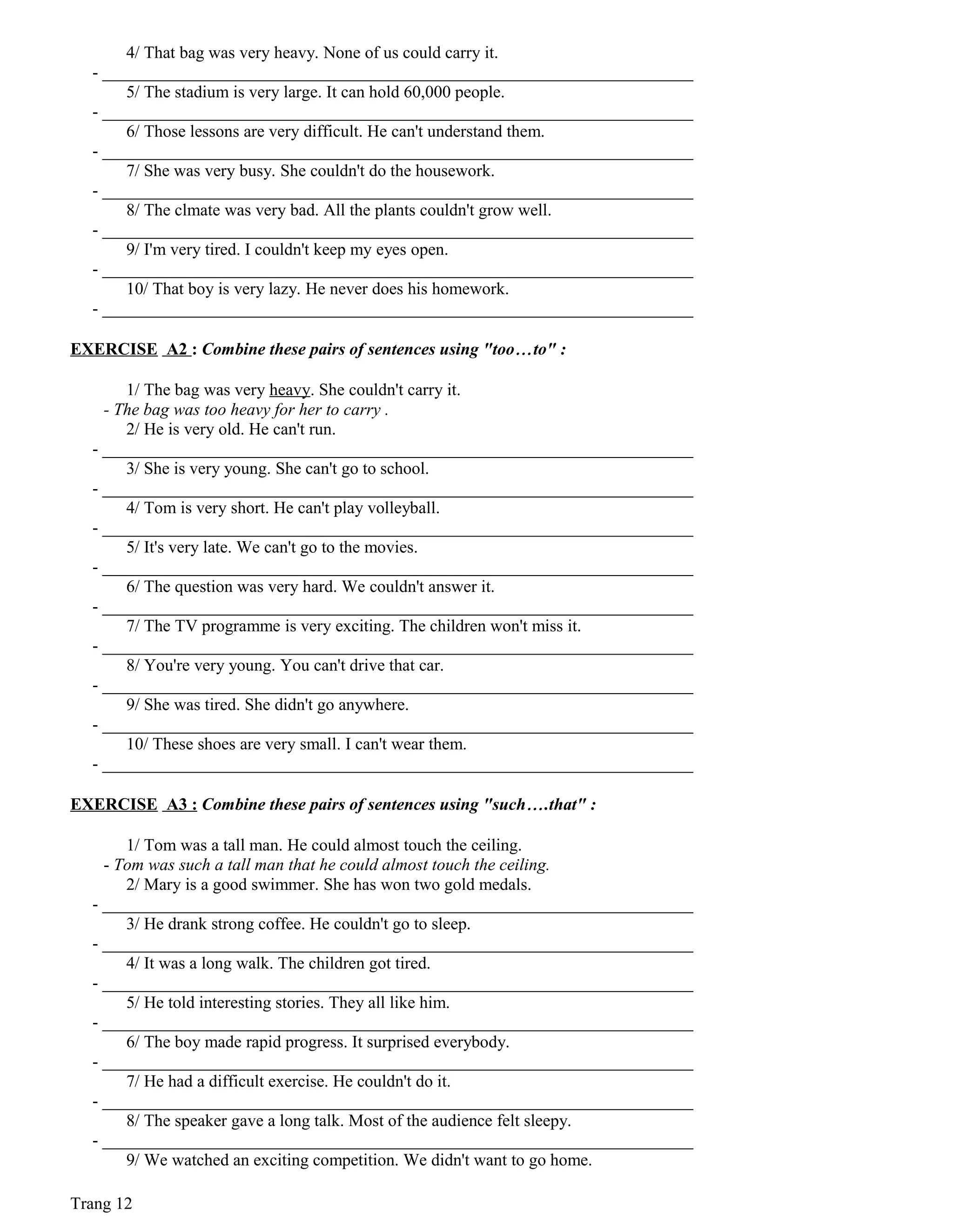 4/ That bag was very heavy. None of us could carry it.
- _____________________________________________________________________
5/ The stadium is very large. It can hold 60,000 people.
- _____________________________________________________________________
6/ Those lessons are very difficult. He can't understand them.
- _____________________________________________________________________
7/ She was very busy. She couldn't do the housework.
- _____________________________________________________________________
8/ The clmate was very bad. All the plants couldn't grow well.
- _____________________________________________________________________
9/ I'm very tired. I couldn't keep my eyes open.
- _____________________________________________________________________
10/ That boy is very lazy. He never does his homework.
- _____________________________________________________________________
EXERCISE A2 : Combine these pairs of sentences using "too…to" :
1/ The bag was very heavy. She couldn't carry it.
- The bag was too heavy for her to carry .
2/ He is very old. He can't run.
- _____________________________________________________________________
3/ She is very young. She can't go to school.
- _____________________________________________________________________
4/ Tom is very short. He can't play volleyball.
- _____________________________________________________________________
5/ It's very late. We can't go to the movies.
- _____________________________________________________________________
6/ The question was very hard. We couldn't answer it.
- _____________________________________________________________________
7/ The TV programme is very exciting. The children won't miss it.
- _____________________________________________________________________
8/ You're very young. You can't drive that car.
- _____________________________________________________________________
9/ She was tired. She didn't go anywhere.
- _____________________________________________________________________
10/ These shoes are very small. I can't wear them.
- _____________________________________________________________________
EXERCISE A3 : Combine these pairs of sentences using "such….that" :
1/ Tom was a tall man. He could almost touch the ceiling.
- Tom was such a tall man that he could almost touch the ceiling.
2/ Mary is a good swimmer. She has won two gold medals.
- _____________________________________________________________________
3/ He drank strong coffee. He couldn't go to sleep.
- _____________________________________________________________________
4/ It was a long walk. The children got tired.
- _____________________________________________________________________
5/ He told interesting stories. They all like him.
- _____________________________________________________________________
6/ The boy made rapid progress. It surprised everybody.
- _____________________________________________________________________
7/ He had a difficult exercise. He couldn't do it.
- _____________________________________________________________________
8/ The speaker gave a long talk. Most of the audience felt sleepy.
- _____________________________________________________________________
9/ We watched an exciting competition. We didn't want to go home.
Trang 12
 