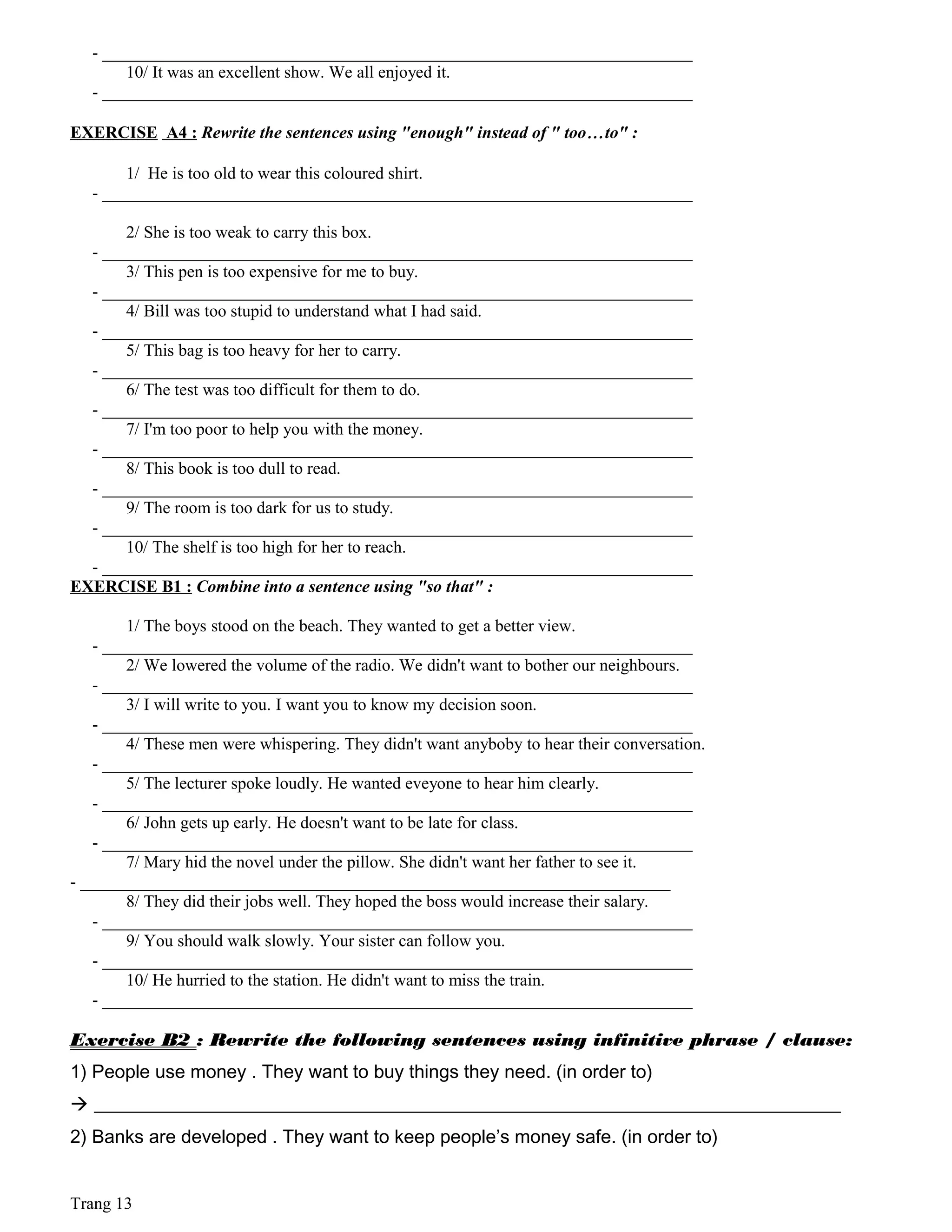 - _____________________________________________________________________
10/ It was an excellent show. We all enjoyed it.
- _____________________________________________________________________
EXERCISE A4 : Rewrite the sentences using "enough" instead of " too…to" :
1/ He is too old to wear this coloured shirt.
- _____________________________________________________________________
2/ She is too weak to carry this box.
- _____________________________________________________________________
3/ This pen is too expensive for me to buy.
- _____________________________________________________________________
4/ Bill was too stupid to understand what I had said.
- _____________________________________________________________________
5/ This bag is too heavy for her to carry.
- _____________________________________________________________________
6/ The test was too difficult for them to do.
- _____________________________________________________________________
7/ I'm too poor to help you with the money.
- _____________________________________________________________________
8/ This book is too dull to read.
- _____________________________________________________________________
9/ The room is too dark for us to study.
- _____________________________________________________________________
10/ The shelf is too high for her to reach.
- _____________________________________________________________________
EXERCISE B1 : Combine into a sentence using "so that" :
1/ The boys stood on the beach. They wanted to get a better view.
- _____________________________________________________________________
2/ We lowered the volume of the radio. We didn't want to bother our neighbours.
- _____________________________________________________________________
3/ I will write to you. I want you to know my decision soon.
- _____________________________________________________________________
4/ These men were whispering. They didn't want anyboby to hear their conversation.
- _____________________________________________________________________
5/ The lecturer spoke loudly. He wanted eveyone to hear him clearly.
- _____________________________________________________________________
6/ John gets up early. He doesn't want to be late for class.
- _____________________________________________________________________
7/ Mary hid the novel under the pillow. She didn't want her father to see it.
- _____________________________________________________________________
8/ They did their jobs well. They hoped the boss would increase their salary.
- _____________________________________________________________________
9/ You should walk slowly. Your sister can follow you.
- _____________________________________________________________________
10/ He hurried to the station. He didn't want to miss the train.
- _____________________________________________________________________
Exercise B2 : Rewrite the following sentences using infinitive phrase / clause:
1) People use money . They want to buy things they need. (in order to)
 ________________________________________________________________________________
2) Banks are developed . They want to keep people’s money safe. (in order to)
Trang 13
 