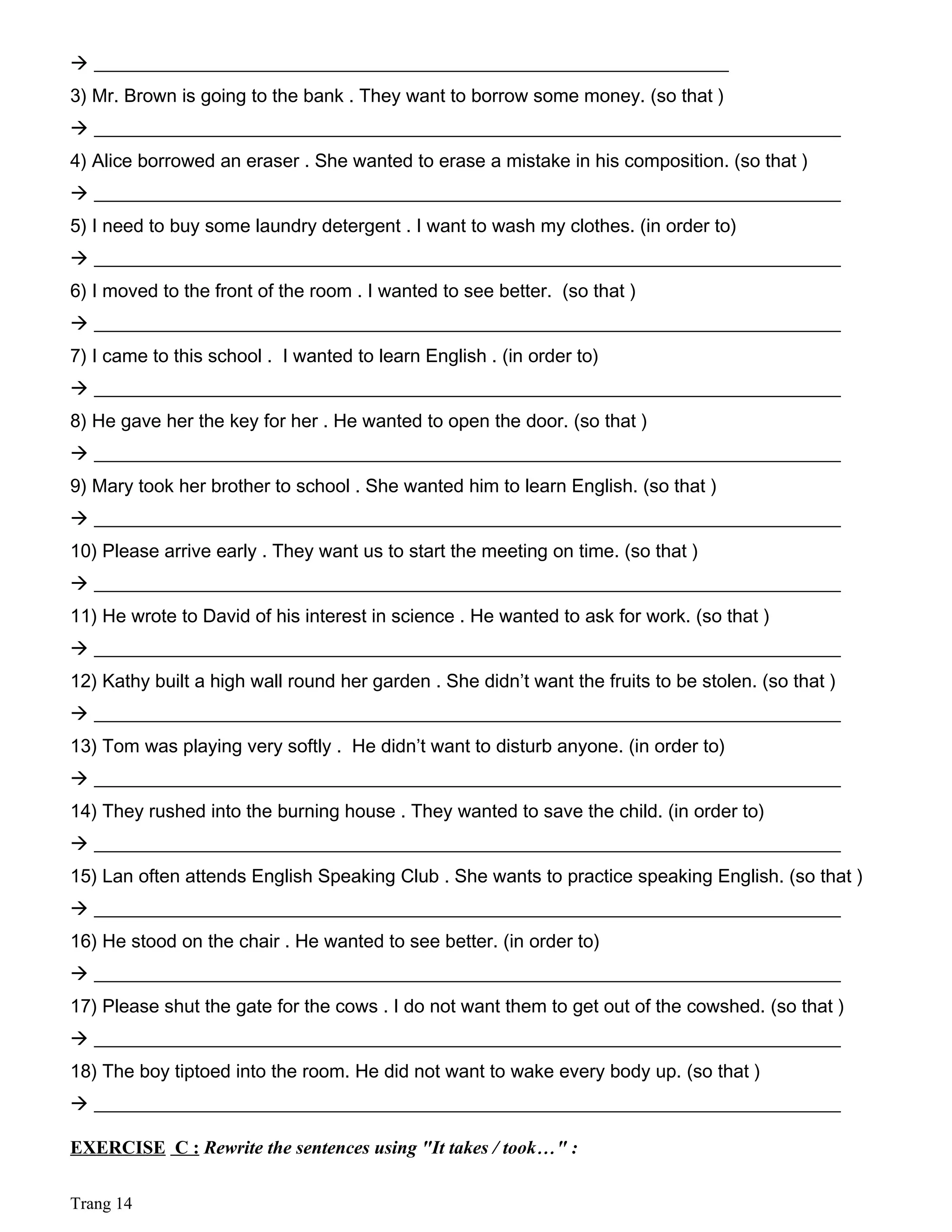  ____________________________________________________________________
3) Mr. Brown is going to the bank . They want to borrow some money. (so that )
 ________________________________________________________________________________
4) Alice borrowed an eraser . She wanted to erase a mistake in his composition. (so that )
 ________________________________________________________________________________
5) I need to buy some laundry detergent . I want to wash my clothes. (in order to)
 ________________________________________________________________________________
6) I moved to the front of the room . I wanted to see better. (so that )
 ________________________________________________________________________________
7) I came to this school . I wanted to learn English . (in order to)
 ________________________________________________________________________________
8) He gave her the key for her . He wanted to open the door. (so that )
 ________________________________________________________________________________
9) Mary took her brother to school . She wanted him to learn English. (so that )
 ________________________________________________________________________________
10) Please arrive early . They want us to start the meeting on time. (so that )
 ________________________________________________________________________________
11) He wrote to David of his interest in science . He wanted to ask for work. (so that )
 ________________________________________________________________________________
12) Kathy built a high wall round her garden . She didn’t want the fruits to be stolen. (so that )
 ________________________________________________________________________________
13) Tom was playing very softly . He didn’t want to disturb anyone. (in order to)
 ________________________________________________________________________________
14) They rushed into the burning house . They wanted to save the child. (in order to)
 ________________________________________________________________________________
15) Lan often attends English Speaking Club . She wants to practice speaking English. (so that )
 ________________________________________________________________________________
16) He stood on the chair . He wanted to see better. (in order to)
 ________________________________________________________________________________
17) Please shut the gate for the cows . I do not want them to get out of the cowshed. (so that )
 ________________________________________________________________________________
18) The boy tiptoed into the room. He did not want to wake every body up. (so that )
 ________________________________________________________________________________
EXERCISE C : Rewrite the sentences using "It takes / took…" :
Trang 14
 