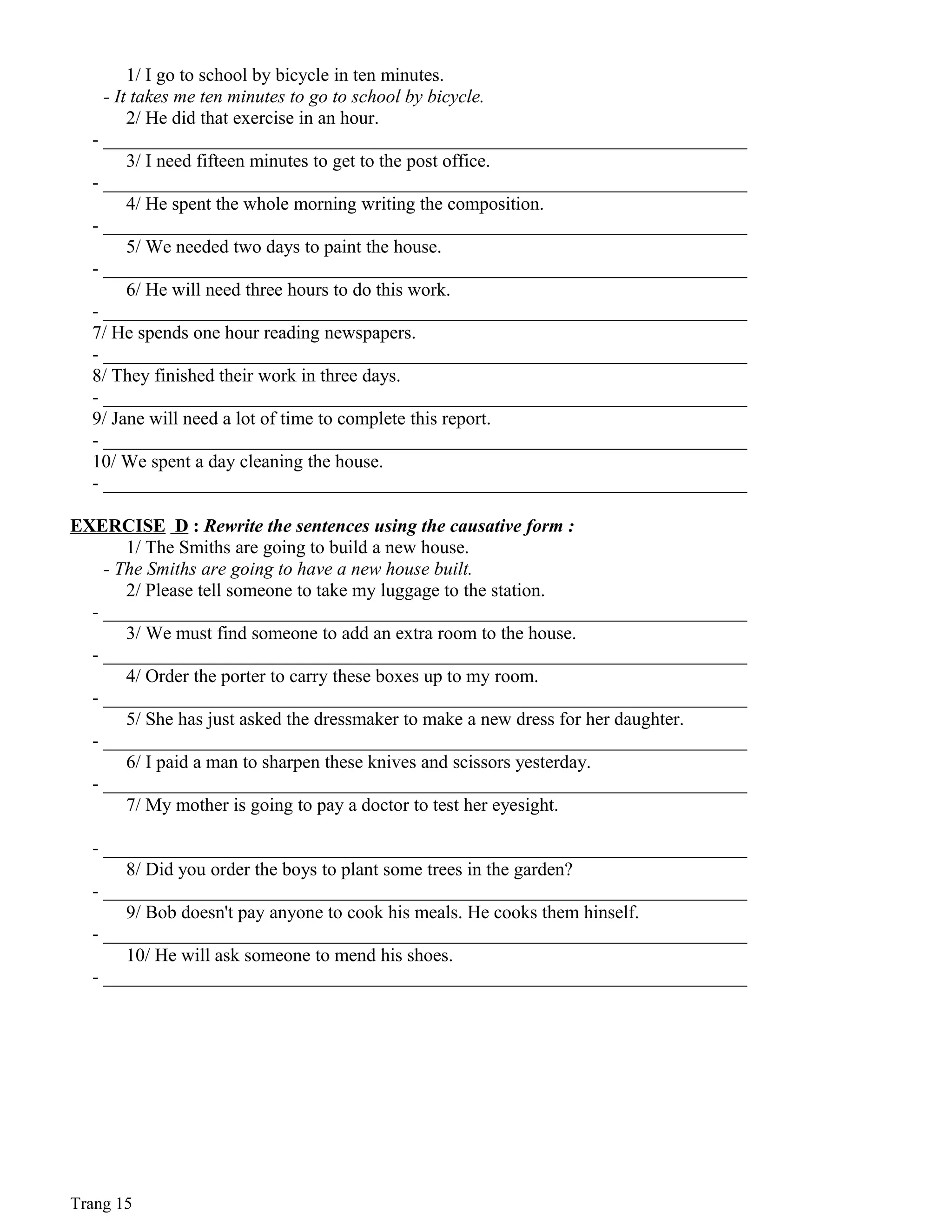 1/ I go to school by bicycle in ten minutes.
- It takes me ten minutes to go to school by bicycle.
2/ He did that exercise in an hour.
- _____________________________________________________________________
3/ I need fifteen minutes to get to the post office.
- _____________________________________________________________________
4/ He spent the whole morning writing the composition.
- _____________________________________________________________________
5/ We needed two days to paint the house.
- _____________________________________________________________________
6/ He will need three hours to do this work.
- _____________________________________________________________________
7/ He spends one hour reading newspapers.
- _____________________________________________________________________
8/ They finished their work in three days.
- _____________________________________________________________________
9/ Jane will need a lot of time to complete this report.
- _____________________________________________________________________
10/ We spent a day cleaning the house.
- _____________________________________________________________________
EXERCISE D : Rewrite the sentences using the causative form :
1/ The Smiths are going to build a new house.
- The Smiths are going to have a new house built.
2/ Please tell someone to take my luggage to the station.
- _____________________________________________________________________
3/ We must find someone to add an extra room to the house.
- _____________________________________________________________________
4/ Order the porter to carry these boxes up to my room.
- _____________________________________________________________________
5/ She has just asked the dressmaker to make a new dress for her daughter.
- _____________________________________________________________________
6/ I paid a man to sharpen these knives and scissors yesterday.
- _____________________________________________________________________
7/ My mother is going to pay a doctor to test her eyesight.
- _____________________________________________________________________
8/ Did you order the boys to plant some trees in the garden?
- _____________________________________________________________________
9/ Bob doesn't pay anyone to cook his meals. He cooks them hinself.
- _____________________________________________________________________
10/ He will ask someone to mend his shoes.
- _____________________________________________________________________
Trang 15
 
