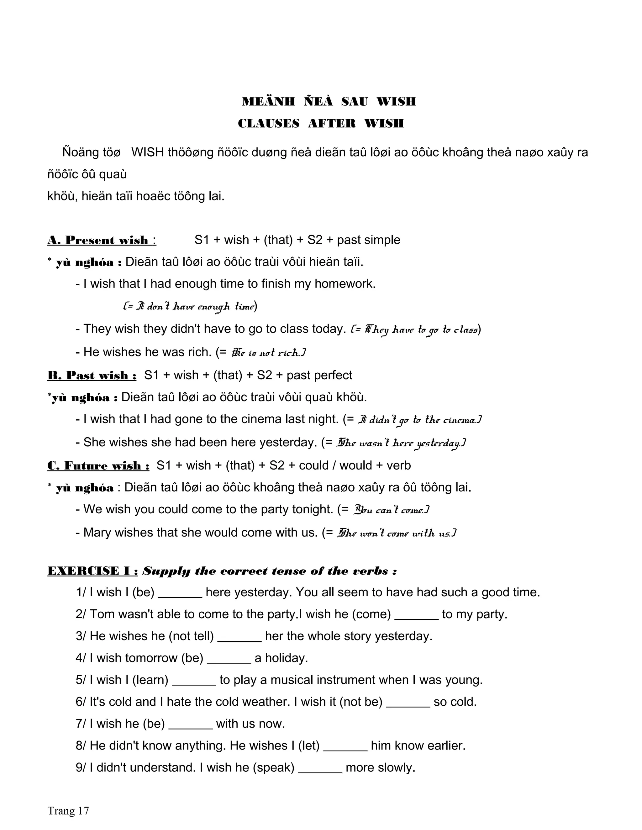 MEÄNH ÑEÀ SAU WISH
CLAUSES AFTER WISH
Ñoäng töø WISH thöôøng ñöôïc duøng ñeå dieãn taû lôøi ao öôùc khoâng theå naøo xaûy ra
ñöôïc ôû quaù
khöù, hieän taïi hoaëc töông lai.
A. Present wish : S1 + wish + (that) + S2 + past simple
* yù nghóa : Dieãn taû lôøi ao öôùc traùi vôùi hieän taïi.
- I wish that I had enough time to finish my homework.
(= I don't have enough time)
- They wish they didn't have to go to class today. (= They have to go to class)
- He wishes he was rich. (= He is not rich.)
B. Past wish : S1 + wish + (that) + S2 + past perfect
*yù nghóa : Dieãn taû lôøi ao öôùc traùi vôùi quaù khöù.
- I wish that I had gone to the cinema last night. (= I didn't go to the cinema.)
- She wishes she had been here yesterday. (= She wasn't here yesterday.)
C. Future wish : S1 + wish + (that) + S2 + could / would + verb
* yù nghóa : Dieãn taû lôøi ao öôùc khoâng theå naøo xaûy ra ôû töông lai.
- We wish you could come to the party tonight. (= You can't come.)
- Mary wishes that she would come with us. (= She won't come with us.)
EXERCISE I : Supply the correct tense of the verbs :
1/ I wish I (be) _______ here yesterday. You all seem to have had such a good time.
2/ Tom wasn't able to come to the party.I wish he (come) _______ to my party.
3/ He wishes he (not tell) _______ her the whole story yesterday.
4/ I wish tomorrow (be) _______ a holiday.
5/ I wish I (learn) _______ to play a musical instrument when I was young.
6/ It's cold and I hate the cold weather. I wish it (not be) _______ so cold.
7/ I wish he (be) _______ with us now.
8/ He didn't know anything. He wishes I (let) _______ him know earlier.
9/ I didn't understand. I wish he (speak) _______ more slowly.
Trang 17
 