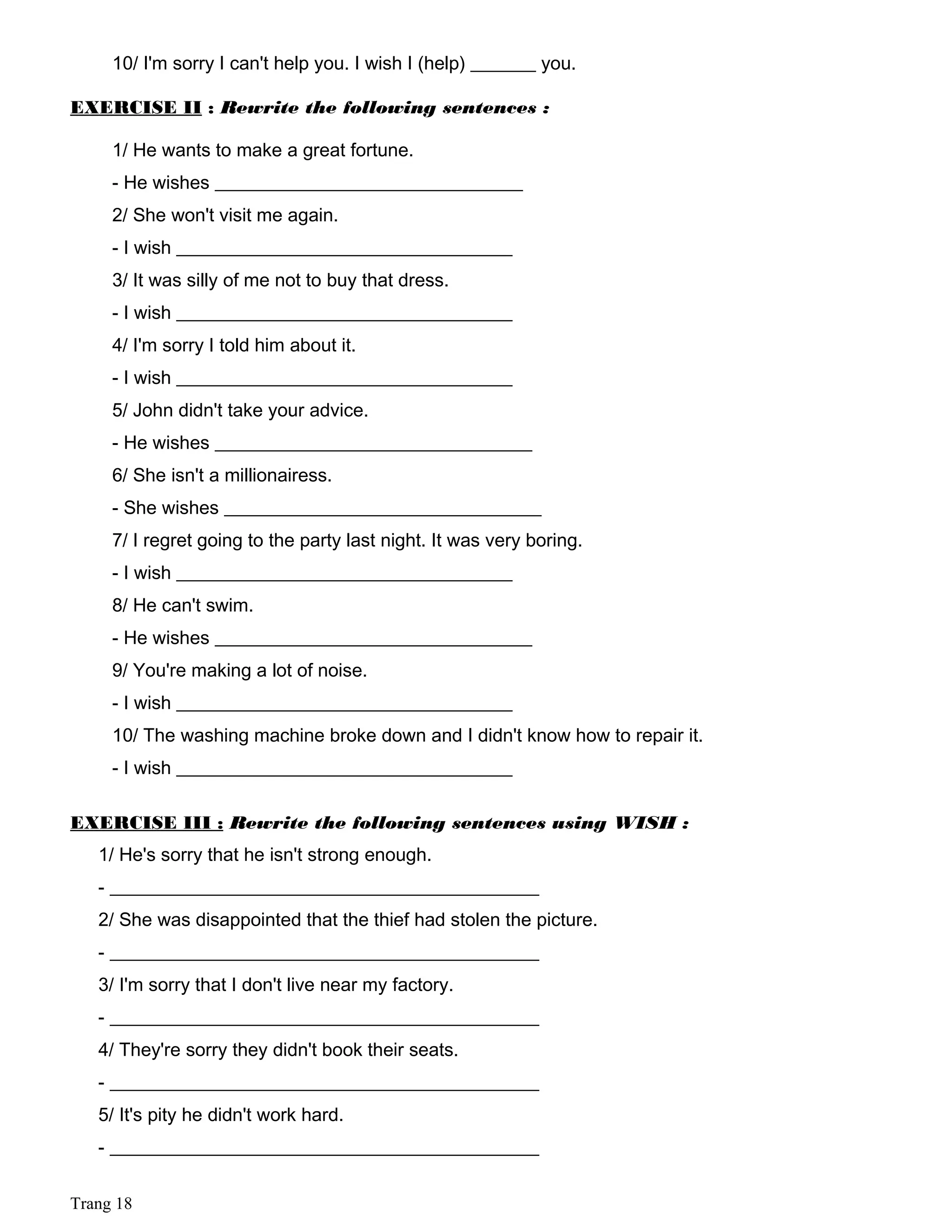 10/ I'm sorry I can't help you. I wish I (help) _______ you.
EXERCISE II : Rewrite the following sentences :
1/ He wants to make a great fortune.
- He wishes _________________________________
2/ She won't visit me again.
- I wish ____________________________________
3/ It was silly of me not to buy that dress.
- I wish ____________________________________
4/ I'm sorry I told him about it.
- I wish ____________________________________
5/ John didn't take your advice.
- He wishes __________________________________
6/ She isn't a millionairess.
- She wishes __________________________________
7/ I regret going to the party last night. It was very boring.
- I wish ____________________________________
8/ He can't swim.
- He wishes __________________________________
9/ You're making a lot of noise.
- I wish ____________________________________
10/ The washing machine broke down and I didn't know how to repair it.
- I wish ____________________________________
EXERCISE III : Rewrite the following sentences using WISH :
1/ He's sorry that he isn't strong enough.
- ______________________________________________
2/ She was disappointed that the thief had stolen the picture.
- ______________________________________________
3/ I'm sorry that I don't live near my factory.
- ______________________________________________
4/ They're sorry they didn't book their seats.
- ______________________________________________
5/ It's pity he didn't work hard.
- ______________________________________________
Trang 18
 
