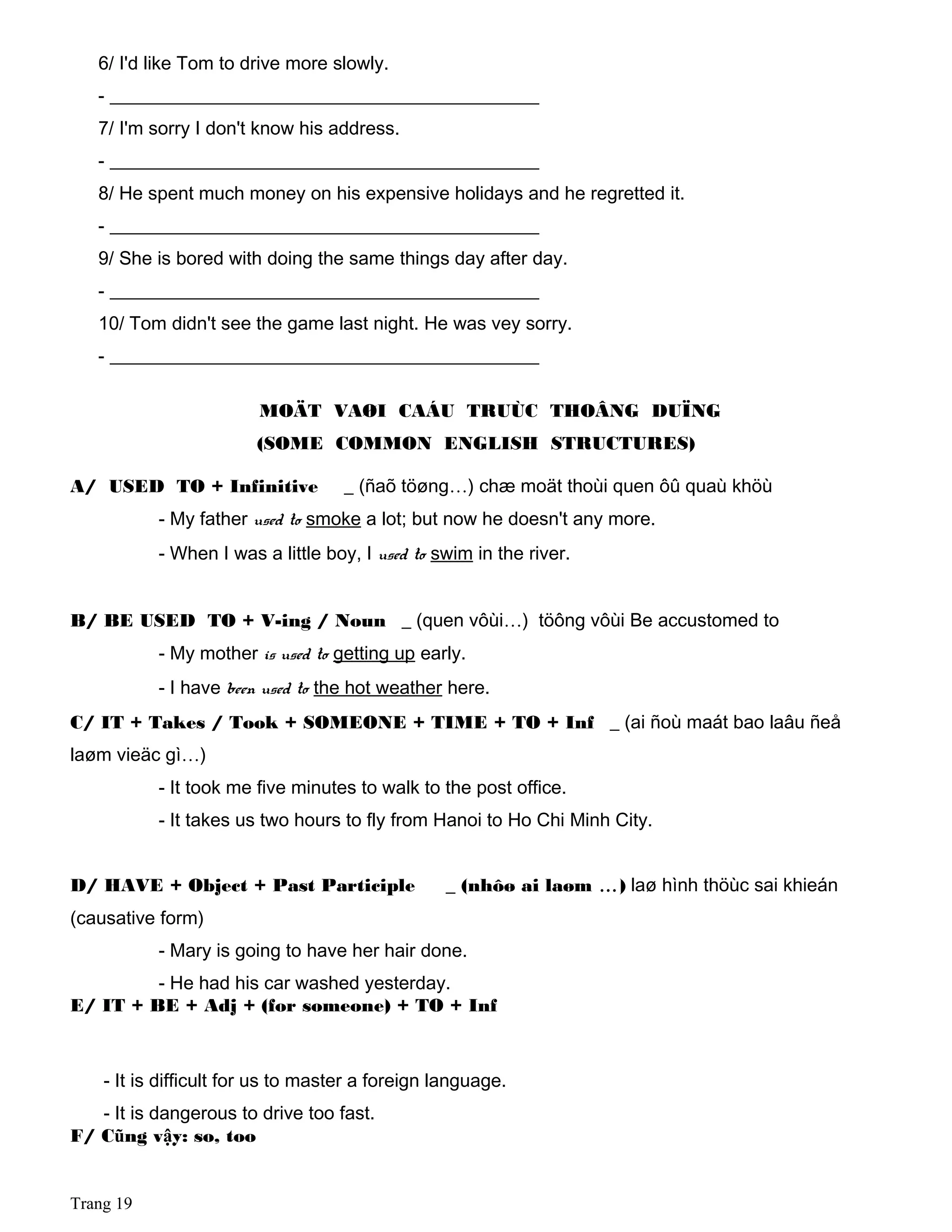 6/ I'd like Tom to drive more slowly.
- ______________________________________________
7/ I'm sorry I don't know his address.
- ______________________________________________
8/ He spent much money on his expensive holidays and he regretted it.
- ______________________________________________
9/ She is bored with doing the same things day after day.
- ______________________________________________
10/ Tom didn't see the game last night. He was vey sorry.
- ______________________________________________
MOÄT VAØI CAÁU TRUÙC THOÂNG DUÏNG
(SOME COMMON ENGLISH STRUCTURES)
A/ USED TO + Infinitive _ (ñaõ töøng…) chæ moät thoùi quen ôû quaù khöù
- My father used to smoke a lot; but now he doesn't any more.
- When I was a little boy, I used to swim in the river.
B/ BE USED TO + V-ing / Noun _ (quen vôùi…) töông vôùi Be accustomed to
- My mother is used to getting up early.
- I have been used to the hot weather here.
C/ IT + Takes / Took + SOMEONE + TIME + TO + Inf _ (ai ñoù maát bao laâu ñeå
laøm vieäc gì…)
- It took me five minutes to walk to the post office.
- It takes us two hours to fly from Hanoi to Ho Chi Minh City.
D/ HAVE + Object + Past Participle _ (nhôø ai laøm …) laø hình thöùc sai khieán
(causative form)
- Mary is going to have her hair done.
- He had his car washed yesterday.
E/ IT + BE + Adj + (for someone) + TO + Inf
- It is difficult for us to master a foreign language.
- It is dangerous to drive too fast.
F/ Cũng vậy: so, too
Trang 19
 