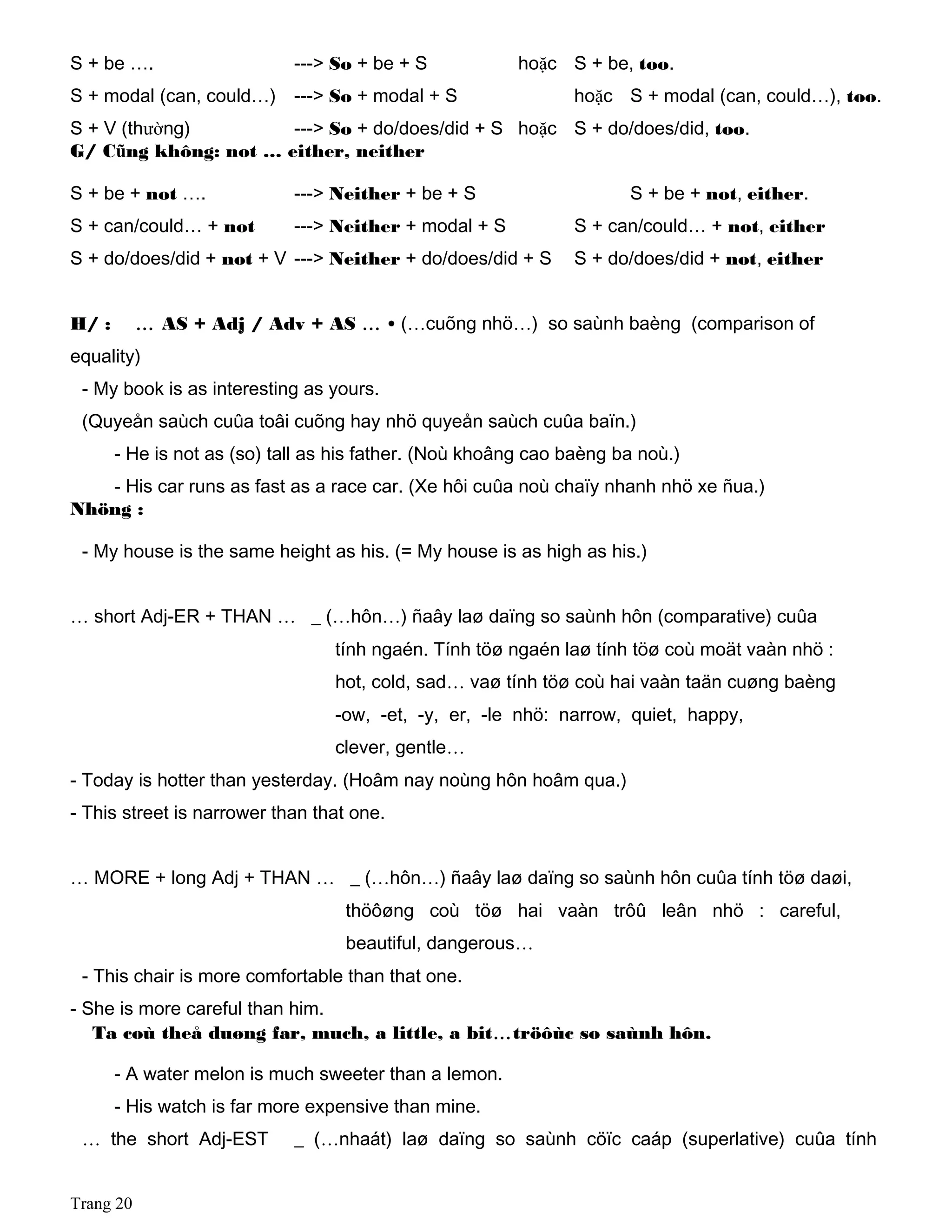 S + be …. ---> So + be + S hoặc S + be, too.
S + modal (can, could…) ---> So + modal + S hoặc S + modal (can, could…), too.
S + V (thường) ---> So + do/does/did + S hoặc S + do/does/did, too.
G/ Cũng không: not … either, neither
S + be + not …. ---> Neither + be + S S + be + not, either.
S + can/could… + not ---> Neither + modal + S S + can/could… + not, either
S + do/does/did + not + V ---> Neither + do/does/did + S S + do/does/did + not, either
H/ : … AS + Adj / Adv + AS … • (…cuõng nhö…) so saùnh baèng (comparison of
equality)
- My book is as interesting as yours.
(Quyeån saùch cuûa toâi cuõng hay nhö quyeån saùch cuûa baïn.)
- He is not as (so) tall as his father. (Noù khoâng cao baèng ba noù.)
- His car runs as fast as a race car. (Xe hôi cuûa noù chaïy nhanh nhö xe ñua.)
Nhöng :
- My house is the same height as his. (= My house is as high as his.)
… short Adj-ER + THAN … _ (…hôn…) ñaây laø daïng so saùnh hôn (comparative) cuûa
tính ngaén. Tính töø ngaén laø tính töø coù moät vaàn nhö :
hot, cold, sad… vaø tính töø coù hai vaàn taän cuøng baèng
-ow, -et, -y, er, -le nhö: narrow, quiet, happy,
clever, gentle…
- Today is hotter than yesterday. (Hoâm nay noùng hôn hoâm qua.)
- This street is narrower than that one.
… MORE + long Adj + THAN … _ (…hôn…) ñaây laø daïng so saùnh hôn cuûa tính töø daøi,
thöôøng coù töø hai vaàn trôû leân nhö : careful,
beautiful, dangerous…
- This chair is more comfortable than that one.
- She is more careful than him.
Ta coù theå duøng far, much, a little, a bit…tröôùc so saùnh hôn.
- A water melon is much sweeter than a lemon.
- His watch is far more expensive than mine.
… the short Adj-EST _ (…nhaát) laø daïng so saùnh cöïc caáp (superlative) cuûa tính
Trang 20
 