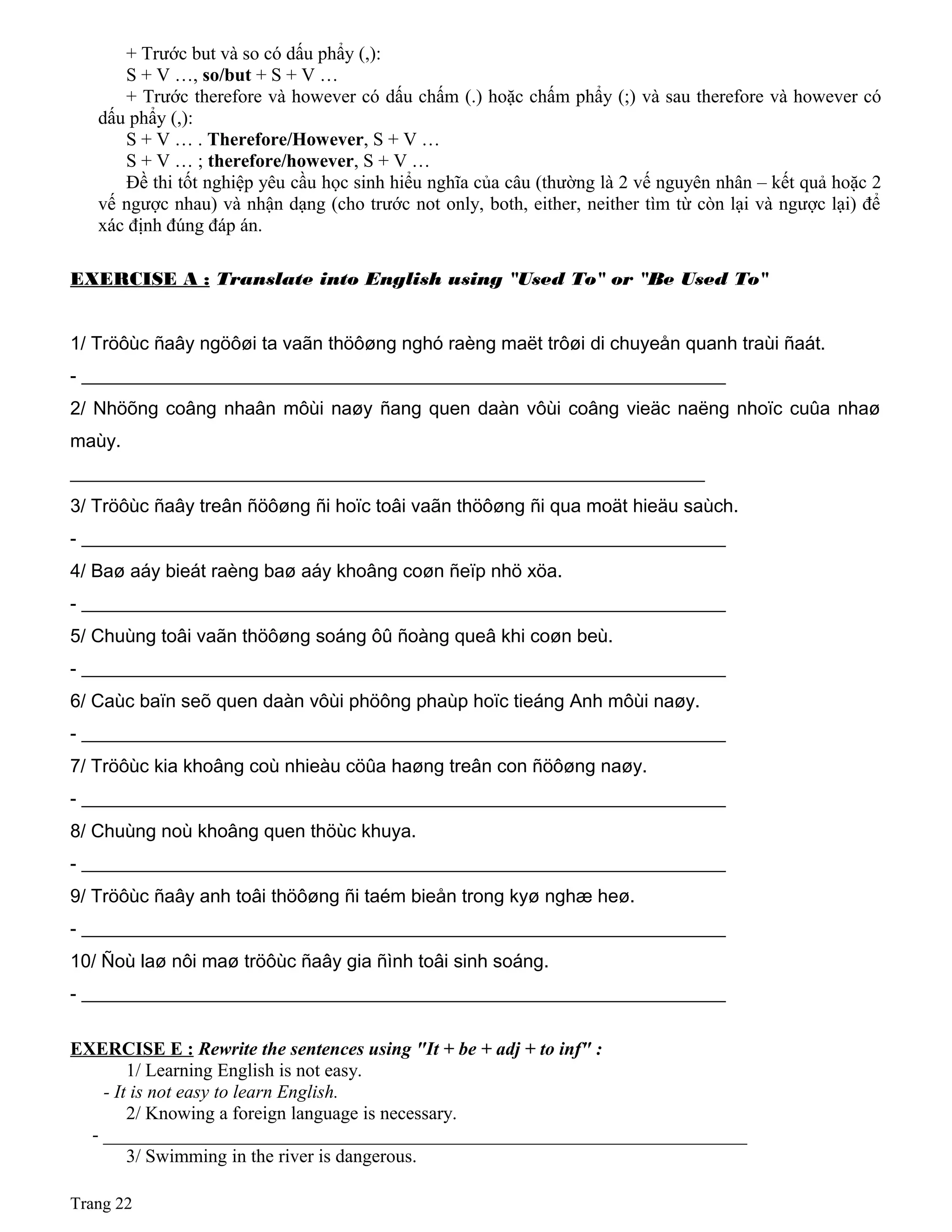 + Trước but và so có dấu phẩy (,):
S + V …, so/but + S + V …
+ Trước therefore và however có dấu chấm (.) hoặc chấm phẩy (;) và sau therefore và however có
dấu phẩy (,):
S + V … . Therefore/However, S + V …
S + V … ; therefore/however, S + V …
Đề thi tốt nghiệp yêu cầu học sinh hiểu nghĩa của câu (thường là 2 vế nguyên nhân – kết quả hoặc 2
vế ngược nhau) và nhận dạng (cho trước not only, both, either, neither tìm từ còn lại và ngược lại) để
xác định đúng đáp án.
EXERCISE A : Translate into English using "Used To" or "Be Used To"
1/ Tröôùc ñaây ngöôøi ta vaãn thöôøng nghó raèng maët trôøi di chuyeån quanh traùi ñaát.
- _____________________________________________________________________
2/ Nhöõng coâng nhaân môùi naøy ñang quen daàn vôùi coâng vieäc naëng nhoïc cuûa nhaø
maùy.
____________________________________________________________________
3/ Tröôùc ñaây treân ñöôøng ñi hoïc toâi vaãn thöôøng ñi qua moät hieäu saùch.
- _____________________________________________________________________
4/ Baø aáy bieát raèng baø aáy khoâng coøn ñeïp nhö xöa.
- _____________________________________________________________________
5/ Chuùng toâi vaãn thöôøng soáng ôû ñoàng queâ khi coøn beù.
- _____________________________________________________________________
6/ Caùc baïn seõ quen daàn vôùi phöông phaùp hoïc tieáng Anh môùi naøy.
- _____________________________________________________________________
7/ Tröôùc kia khoâng coù nhieàu cöûa haøng treân con ñöôøng naøy.
- _____________________________________________________________________
8/ Chuùng noù khoâng quen thöùc khuya.
- _____________________________________________________________________
9/ Tröôùc ñaây anh toâi thöôøng ñi taém bieån trong kyø nghæ heø.
- _____________________________________________________________________
10/ Ñoù laø nôi maø tröôùc ñaây gia ñình toâi sinh soáng.
- _____________________________________________________________________
EXERCISE E : Rewrite the sentences using "It + be + adj + to inf" :
1/ Learning English is not easy.
- It is not easy to learn English.
2/ Knowing a foreign language is necessary.
- _____________________________________________________________________
3/ Swimming in the river is dangerous.
Trang 22
 