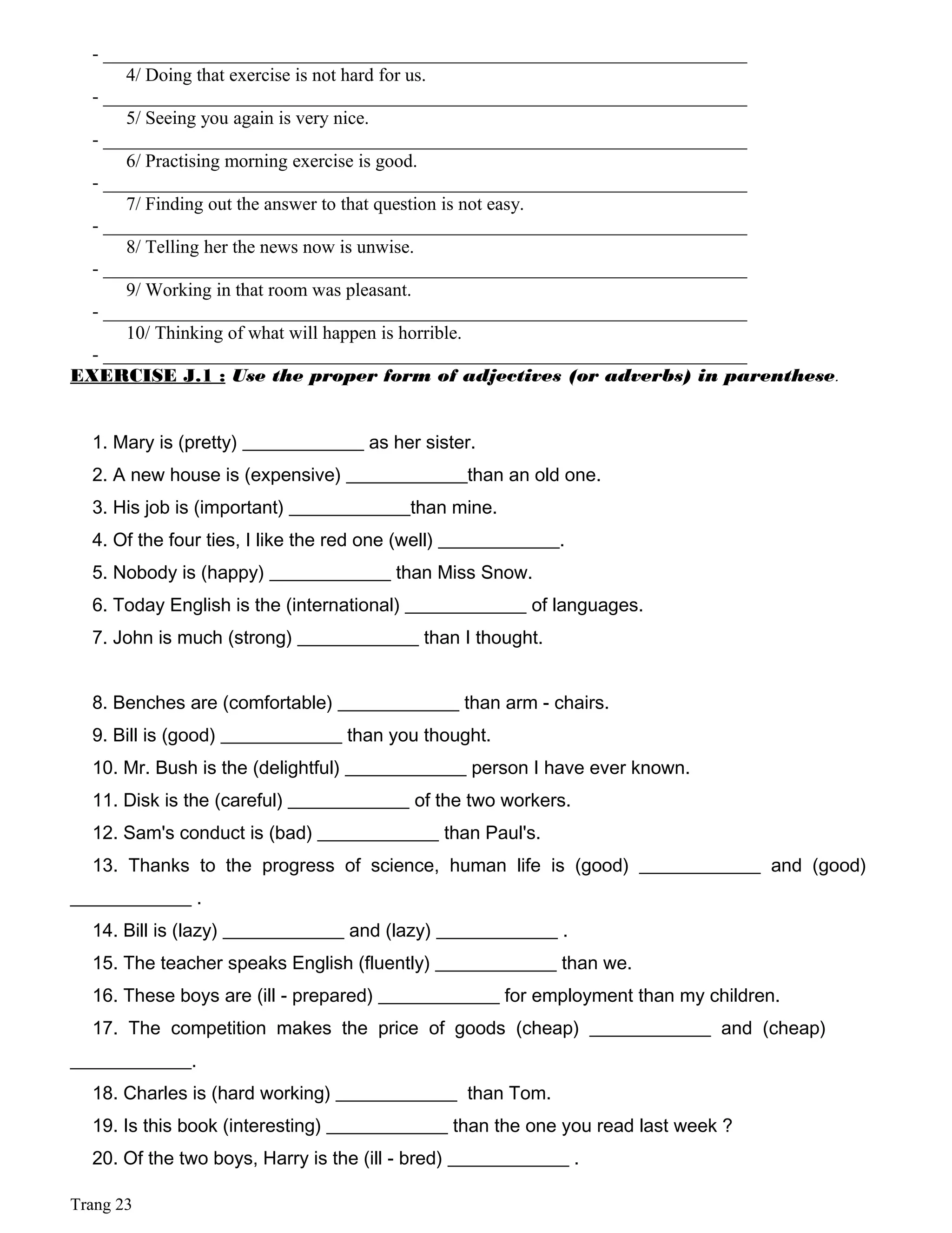 - _____________________________________________________________________
4/ Doing that exercise is not hard for us.
- _____________________________________________________________________
5/ Seeing you again is very nice.
- _____________________________________________________________________
6/ Practising morning exercise is good.
- _____________________________________________________________________
7/ Finding out the answer to that question is not easy.
- _____________________________________________________________________
8/ Telling her the news now is unwise.
- _____________________________________________________________________
9/ Working in that room was pleasant.
- _____________________________________________________________________
10/ Thinking of what will happen is horrible.
- _____________________________________________________________________
EXERCISE J.1 : Use the proper form of adjectives (or adverbs) in parenthese.
1. Mary is (pretty) _____________ as her sister.
2. A new house is (expensive) _____________than an old one.
3. His job is (important) _____________than mine.
4. Of the four ties, I like the red one (well) _____________.
5. Nobody is (happy) _____________ than Miss Snow.
6. Today English is the (international) _____________ of languages.
7. John is much (strong) _____________ than I thought.
8. Benches are (comfortable) _____________ than arm - chairs.
9. Bill is (good) _____________ than you thought.
10. Mr. Bush is the (delightful) _____________ person I have ever known.
11. Disk is the (careful) _____________ of the two workers.
12. Sam's conduct is (bad) _____________ than Paul's.
13. Thanks to the progress of science, human life is (good) _____________ and (good)
_____________ .
14. Bill is (lazy) _____________ and (lazy) _____________ .
15. The teacher speaks English (fluently) _____________ than we.
16. These boys are (ill - prepared) _____________ for employment than my children.
17. The competition makes the price of goods (cheap) _____________ and (cheap)
_____________.
18. Charles is (hard working) _____________ than Tom.
19. Is this book (interesting) _____________ than the one you read last week ?
20. Of the two boys, Harry is the (ill - bred) _____________ .
Trang 23
 