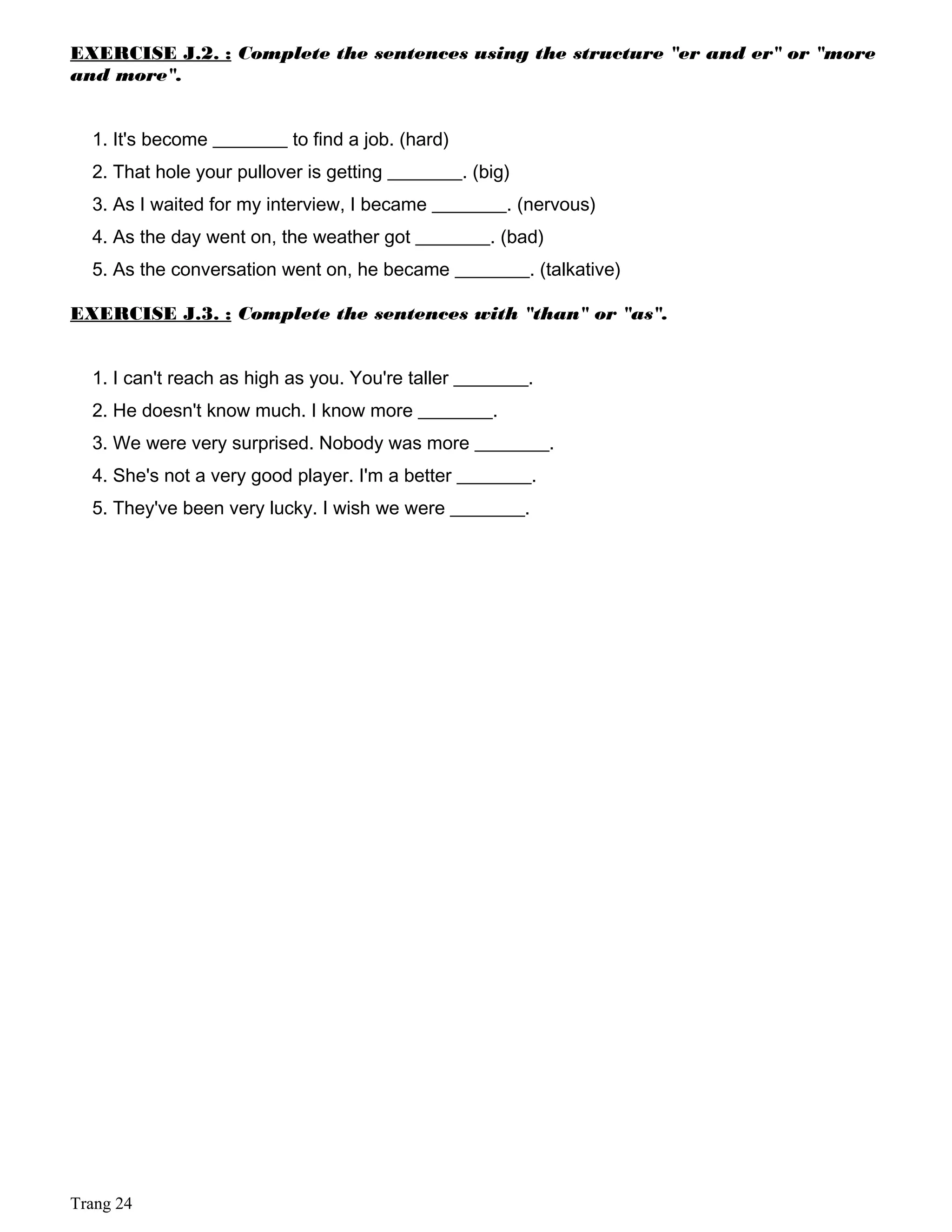 EXERCISE J.2. : Complete the sentences using the structure "er and er" or "more
and more".
1. It's become ________ to find a job. (hard)
2. That hole your pullover is getting ________. (big)
3. As I waited for my interview, I became ________. (nervous)
4. As the day went on, the weather got ________. (bad)
5. As the conversation went on, he became ________. (talkative)
EXERCISE J.3. : Complete the sentences with "than" or "as".
1. I can't reach as high as you. You're taller ________.
2. He doesn't know much. I know more ________.
3. We were very surprised. Nobody was more ________.
4. She's not a very good player. I'm a better ________.
5. They've been very lucky. I wish we were ________.
Trang 24
 
