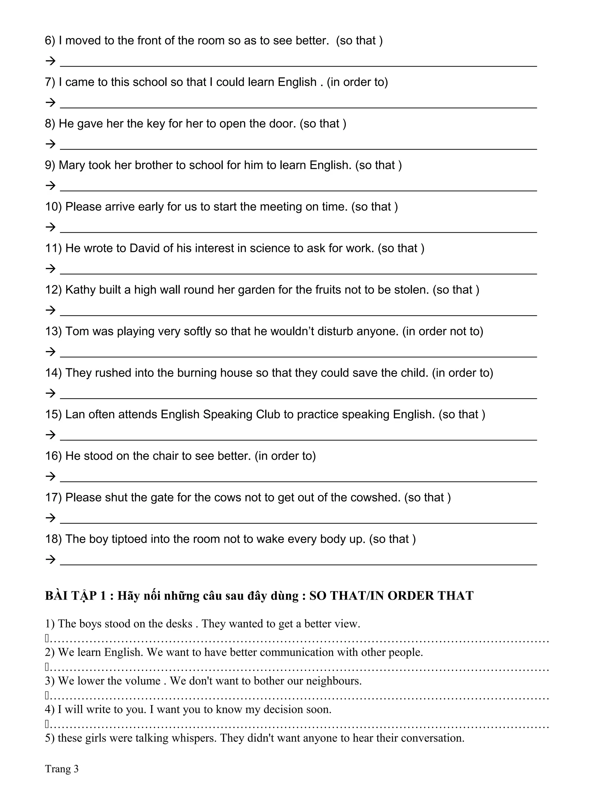 6) I moved to the front of the room so as to see better. (so that )
 ________________________________________________________________________________
7) I came to this school so that I could learn English . (in order to)
 ________________________________________________________________________________
8) He gave her the key for her to open the door. (so that )
 ________________________________________________________________________________
9) Mary took her brother to school for him to learn English. (so that )
 ________________________________________________________________________________
10) Please arrive early for us to start the meeting on time. (so that )
 ________________________________________________________________________________
11) He wrote to David of his interest in science to ask for work. (so that )
 ________________________________________________________________________________
12) Kathy built a high wall round her garden for the fruits not to be stolen. (so that )
 ________________________________________________________________________________
13) Tom was playing very softly so that he wouldn’t disturb anyone. (in order not to)
 ________________________________________________________________________________
14) They rushed into the burning house so that they could save the child. (in order to)
 ________________________________________________________________________________
15) Lan often attends English Speaking Club to practice speaking English. (so that )
 ________________________________________________________________________________
16) He stood on the chair to see better. (in order to)
 ________________________________________________________________________________
17) Please shut the gate for the cows not to get out of the cowshed. (so that )
 ________________________________________________________________________________
18) The boy tiptoed into the room not to wake every body up. (so that )
 ________________________________________________________________________________
BÀI TẬP 1 : Hãy nối những câu sau đây dùng : SO THAT/IN ORDER THAT
1) The boys stood on the desks . They wanted to get a better view.
………………………………………………………………………………………………………………
2) We learn English. We want to have better communication with other people.
………………………………………………………………………………………………………………
3) We lower the volume . We don't want to bother our neighbours.
………………………………………………………………………………………………………………
4) I will write to you. I want you to know my decision soon.
………………………………………………………………………………………………………………
5) these girls were talking whispers. They didn't want anyone to hear their conversation.
Trang 3
 