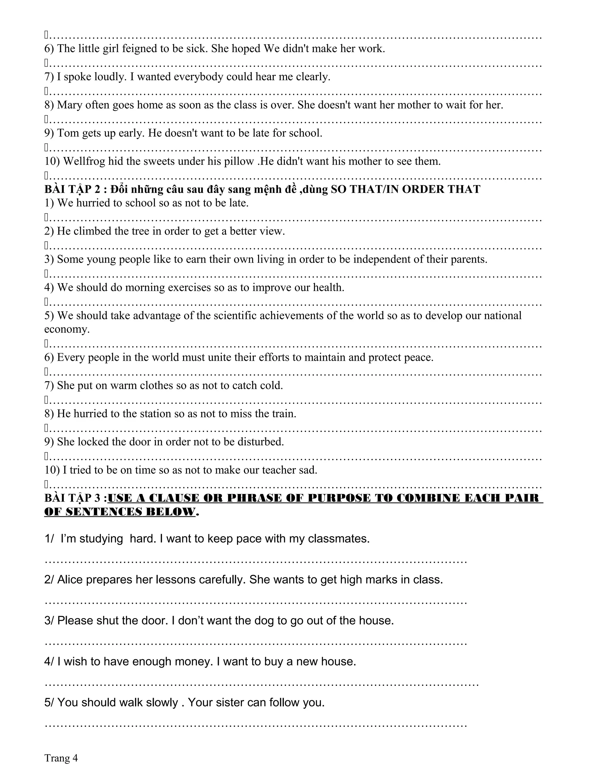………………………………………………………………………………………………………………
6) The little girl feigned to be sick. She hoped We didn't make her work.
………………………………………………………………………………………………………………
7) I spoke loudly. I wanted everybody could hear me clearly.
………………………………………………………………………………………………………………
8) Mary often goes home as soon as the class is over. She doesn't want her mother to wait for her.
………………………………………………………………………………………………………………
9) Tom gets up early. He doesn't want to be late for school.
………………………………………………………………………………………………………………
10) Wellfrog hid the sweets under his pillow .He didn't want his mother to see them.
………………………………………………………………………………………………………………
BÀI TẬP 2 : Đổi những câu sau đây sang mệnh đề ,dùng SO THAT/IN ORDER THAT
1) We hurried to school so as not to be late.
………………………………………………………………………………………………………………
2) He climbed the tree in order to get a better view.
………………………………………………………………………………………………………………
3) Some young people like to earn their own living in order to be independent of their parents.
………………………………………………………………………………………………………………
4) We should do morning exercises so as to improve our health.
………………………………………………………………………………………………………………
5) We should take advantage of the scientific achievements of the world so as to develop our national
economy.
………………………………………………………………………………………………………………
6) Every people in the world must unite their efforts to maintain and protect peace.
………………………………………………………………………………………………………………
7) She put on warm clothes so as not to catch cold.
………………………………………………………………………………………………………………
8) He hurried to the station so as not to miss the train.
………………………………………………………………………………………………………………
9) She locked the door in order not to be disturbed.
………………………………………………………………………………………………………………
10) I tried to be on time so as not to make our teacher sad.
………………………………………………………………………………………………………………
BÀI TẬP 3 :USE A CLAUSE OR PHRASE OF PURPOSE TO COMBINE EACH PAIR
OF SENTENCES BELOW.
1/ I’m studying hard. I want to keep pace with my classmates.
………………………………………………………………………………………………
2/ Alice prepares her lessons carefully. She wants to get high marks in class.
………………………………………………………………………………………………
3/ Please shut the door. I don’t want the dog to go out of the house.
………………………………………………………………………………………………
4/ I wish to have enough money. I want to buy a new house.
…………………………………………………………………………………………………
5/ You should walk slowly . Your sister can follow you.
………………………………………………………………………………………………
Trang 4
 