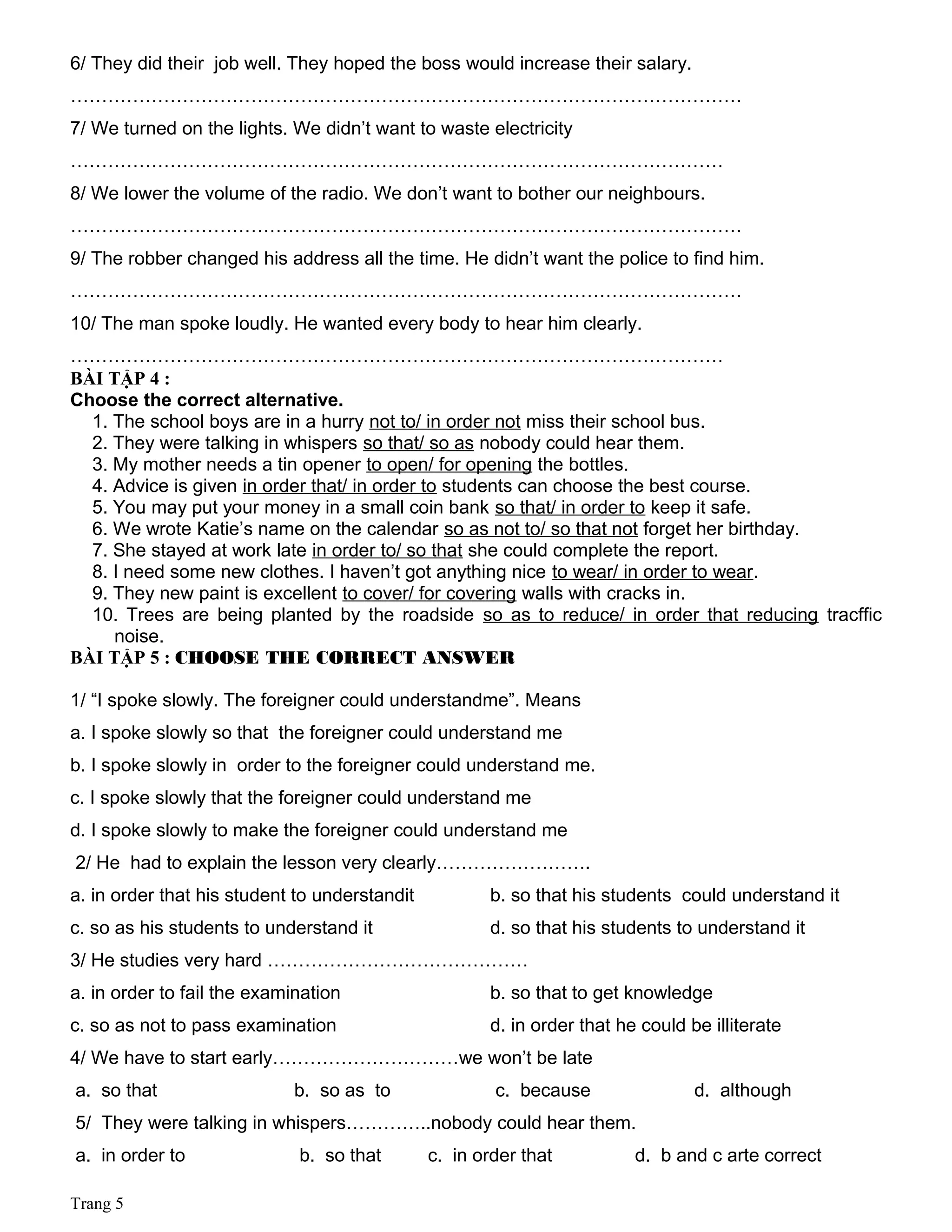 6/ They did their job well. They hoped the boss would increase their salary.
………………………………………………………………………………………………
7/ We turned on the lights. We didn’t want to waste electricity
……………………………………………………………………………………………
8/ We lower the volume of the radio. We don’t want to bother our neighbours.
………………………………………………………………………………………………
9/ The robber changed his address all the time. He didn’t want the police to find him.
………………………………………………………………………………………………
10/ The man spoke loudly. He wanted every body to hear him clearly.
……………………………………………………………………………………………
BÀI TẬP 4 :
Choose the correct alternative.
1. The school boys are in a hurry not to/ in order not miss their school bus.
2. They were talking in whispers so that/ so as nobody could hear them.
3. My mother needs a tin opener to open/ for opening the bottles.
4. Advice is given in order that/ in order to students can choose the best course.
5. You may put your money in a small coin bank so that/ in order to keep it safe.
6. We wrote Katie’s name on the calendar so as not to/ so that not forget her birthday.
7. She stayed at work late in order to/ so that she could complete the report.
8. I need some new clothes. I haven’t got anything nice to wear/ in order to wear.
9. They new paint is excellent to cover/ for covering walls with cracks in.
10. Trees are being planted by the roadside so as to reduce/ in order that reducing tracffic
noise.
BÀI TẬP 5 : CHOOSE THE CORRECT ANSWER
1/ “I spoke slowly. The foreigner could understandme”. Means
a. I spoke slowly so that the foreigner could understand me
b. I spoke slowly in order to the foreigner could understand me.
c. I spoke slowly that the foreigner could understand me
d. I spoke slowly to make the foreigner could understand me
2/ He had to explain the lesson very clearly…………………….
a. in order that his student to understandit b. so that his students could understand it
c. so as his students to understand it d. so that his students to understand it
3/ He studies very hard ……………………………………
a. in order to fail the examination b. so that to get knowledge
c. so as not to pass examination d. in order that he could be illiterate
4/ We have to start early…………………………we won’t be late
a. so that b. so as to c. because d. although
5/ They were talking in whispers…………..nobody could hear them.
a. in order to b. so that c. in order that d. b and c arte correct
Trang 5
 