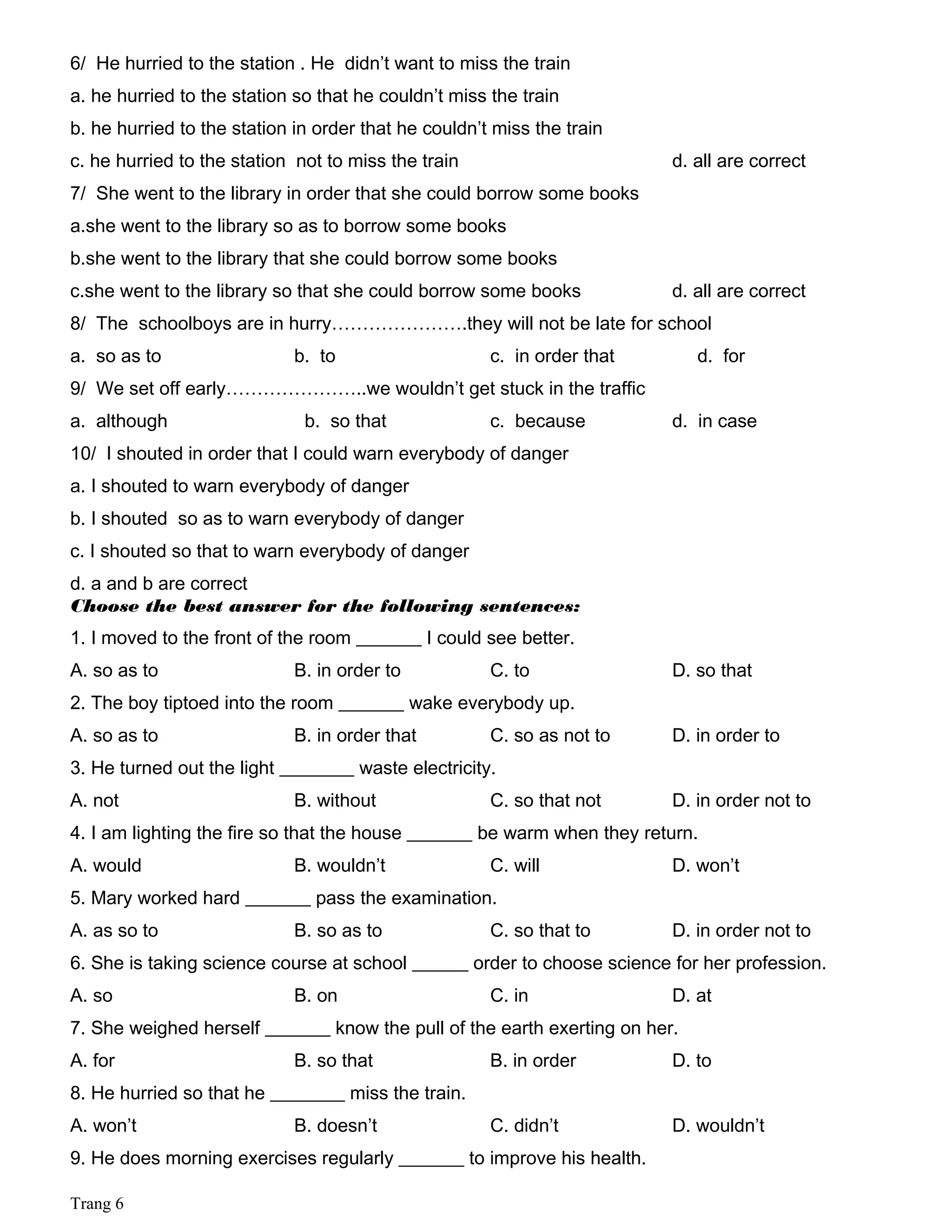 6/ He hurried to the station . He didn’t want to miss the train
a. he hurried to the station so that he couldn’t miss the train
b. he hurried to the station in order that he couldn’t miss the train
c. he hurried to the station not to miss the train d. all are correct
7/ She went to the library in order that she could borrow some books
a.she went to the library so as to borrow some books
b.she went to the library that she could borrow some books
c.she went to the library so that she could borrow some books d. all are correct
8/ The schoolboys are in hurry………………….they will not be late for school
a. so as to b. to c. in order that d. for
9/ We set off early…………………..we wouldn’t get stuck in the traffic
a. although b. so that c. because d. in case
10/ I shouted in order that I could warn everybody of danger
a. I shouted to warn everybody of danger
b. I shouted so as to warn everybody of danger
c. I shouted so that to warn everybody of danger
d. a and b are correct
Choose the best answer for the following sentences:
1. I moved to the front of the room _______ I could see better.
A. so as to B. in order to C. to D. so that
2. The boy tiptoed into the room _______ wake everybody up.
A. so as to B. in order that C. so as not to D. in order to
3. He turned out the light ________ waste electricity.
A. not B. without C. so that not D. in order not to
4. I am lighting the fire so that the house _______ be warm when they return.
A. would B. wouldn’t C. will D. won’t
5. Mary worked hard _______ pass the examination.
A. as so to B. so as to C. so that to D. in order not to
6. She is taking science course at school ______ order to choose science for her profession.
A. so B. on C. in D. at
7. She weighed herself _______ know the pull of the earth exerting on her.
A. for B. so that B. in order D. to
8. He hurried so that he ________ miss the train.
A. won’t B. doesn’t C. didn’t D. wouldn’t
9. He does morning exercises regularly _______ to improve his health.
Trang 6
 