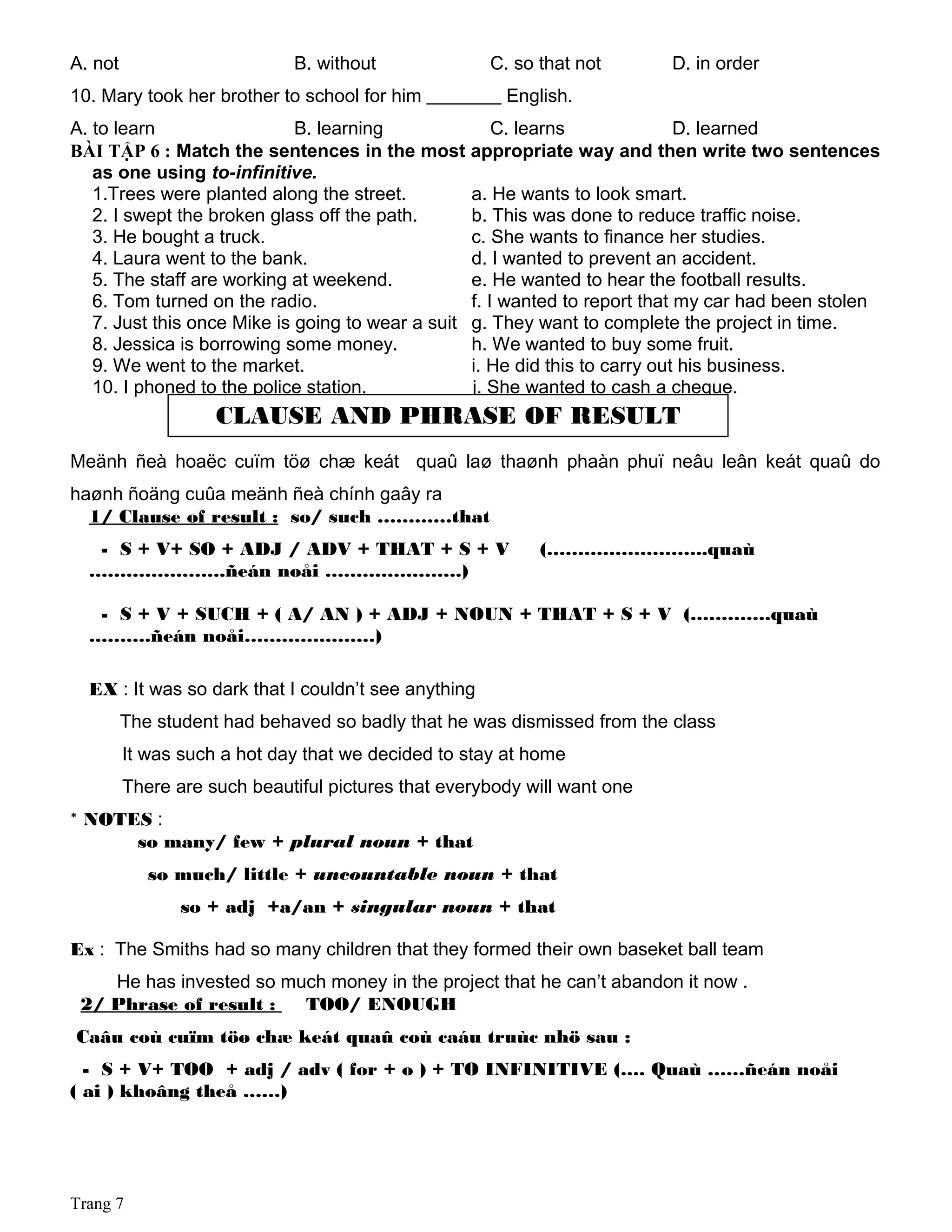 A. not B. without C. so that not D. in order
10. Mary took her brother to school for him ________ English.
A. to learn B. learning C. learns D. learned
BÀI TẬP 6 : Match the sentences in the most appropriate way and then write two sentences
as one using to-infinitive.
1.Trees were planted along the street. a. He wants to look smart.
2. I swept the broken glass off the path. b. This was done to reduce traffic noise.
3. He bought a truck. c. She wants to finance her studies.
4. Laura went to the bank. d. I wanted to prevent an accident.
5. The staff are working at weekend. e. He wanted to hear the football results.
6. Tom turned on the radio. f. I wanted to report that my car had been stolen
7. Just this once Mike is going to wear a suit g. They want to complete the project in time.
8. Jessica is borrowing some money. h. We wanted to buy some fruit.
9. We went to the market. i. He did this to carry out his business.
10. I phoned to the police station. j. She wanted to cash a cheque.
Meänh ñeà hoaëc cuïm töø chæ keát quaû laø thaønh phaàn phuï neâu leân keát quaû do
haønh ñoäng cuûa meänh ñeà chính gaây ra
1/ Clause of result : so/ such …………that
- S + V+ SO + ADJ / ADV + THAT + S + V (……………………..quaù
………………….ñeán noåi ………………….)
- S + V + SUCH + ( A/ AN ) + ADJ + NOUN + THAT + S + V (………….quaù
……….ñeán noåi…………………)
EX : It was so dark that I couldn’t see anything
The student had behaved so badly that he was dismissed from the class
It was such a hot day that we decided to stay at home
There are such beautiful pictures that everybody will want one
* NOTES :
so many/ few + plural noun + that
so much/ little + uncountable noun + that
so + adj +a/an + singular noun + that
Ex : The Smiths had so many children that they formed their own baseket ball team
He has invested so much money in the project that he can’t abandon it now .
2/ Phrase of result : TOO/ ENOUGH
Caâu coù cuïm töø chæ keát quaû coù caáu truùc nhö sau :
- S + V+ TOO + adj / adv ( for + o ) + TO INFINITIVE (…. Quaù ……ñeán noåi
( ai ) khoâng theå ……)
Trang 7
CLAUSE AND PHRASE OF RESULT
 