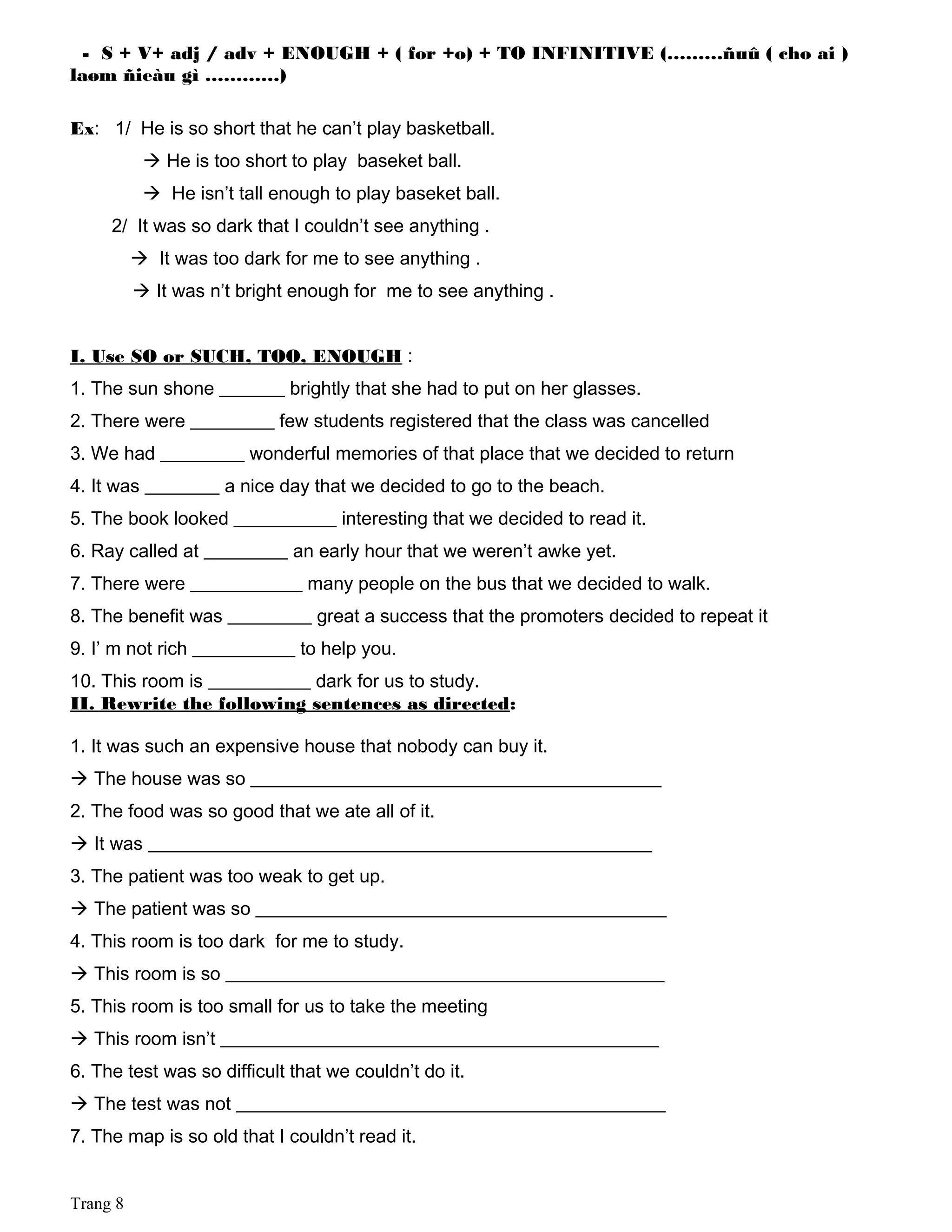 - S + V+ adj / adv + ENOUGH + ( for +o) + TO INFINITIVE (………ñuû ( cho ai )
laøm ñieàu gì …………)
Ex: 1/ He is so short that he can’t play basketball.
 He is too short to play baseket ball.
 He isn’t tall enough to play baseket ball.
2/ It was so dark that I couldn’t see anything .
 It was too dark for me to see anything .
 It was n’t bright enough for me to see anything .
I. Use SO or SUCH, TOO, ENOUGH :
1. The sun shone _______ brightly that she had to put on her glasses.
2. There were _________ few students registered that the class was cancelled
3. We had _________ wonderful memories of that place that we decided to return
4. It was ________ a nice day that we decided to go to the beach.
5. The book looked ___________ interesting that we decided to read it.
6. Ray called at _________ an early hour that we weren’t awke yet.
7. There were ____________ many people on the bus that we decided to walk.
8. The benefit was _________ great a success that the promoters decided to repeat it
9. I’ m not rich ___________ to help you.
10. This room is ___________ dark for us to study.
II. Rewrite the following sentences as directed:
1. It was such an expensive house that nobody can buy it.
 The house was so ____________________________________________
2. The food was so good that we ate all of it.
 It was ______________________________________________________
3. The patient was too weak to get up.
 The patient was so ____________________________________________
4. This room is too dark for me to study.
 This room is so _______________________________________________
5. This room is too small for us to take the meeting
 This room isn’t _______________________________________________
6. The test was so difficult that we couldn’t do it.
 The test was not ______________________________________________
7. The map is so old that I couldn’t read it.
Trang 8
 