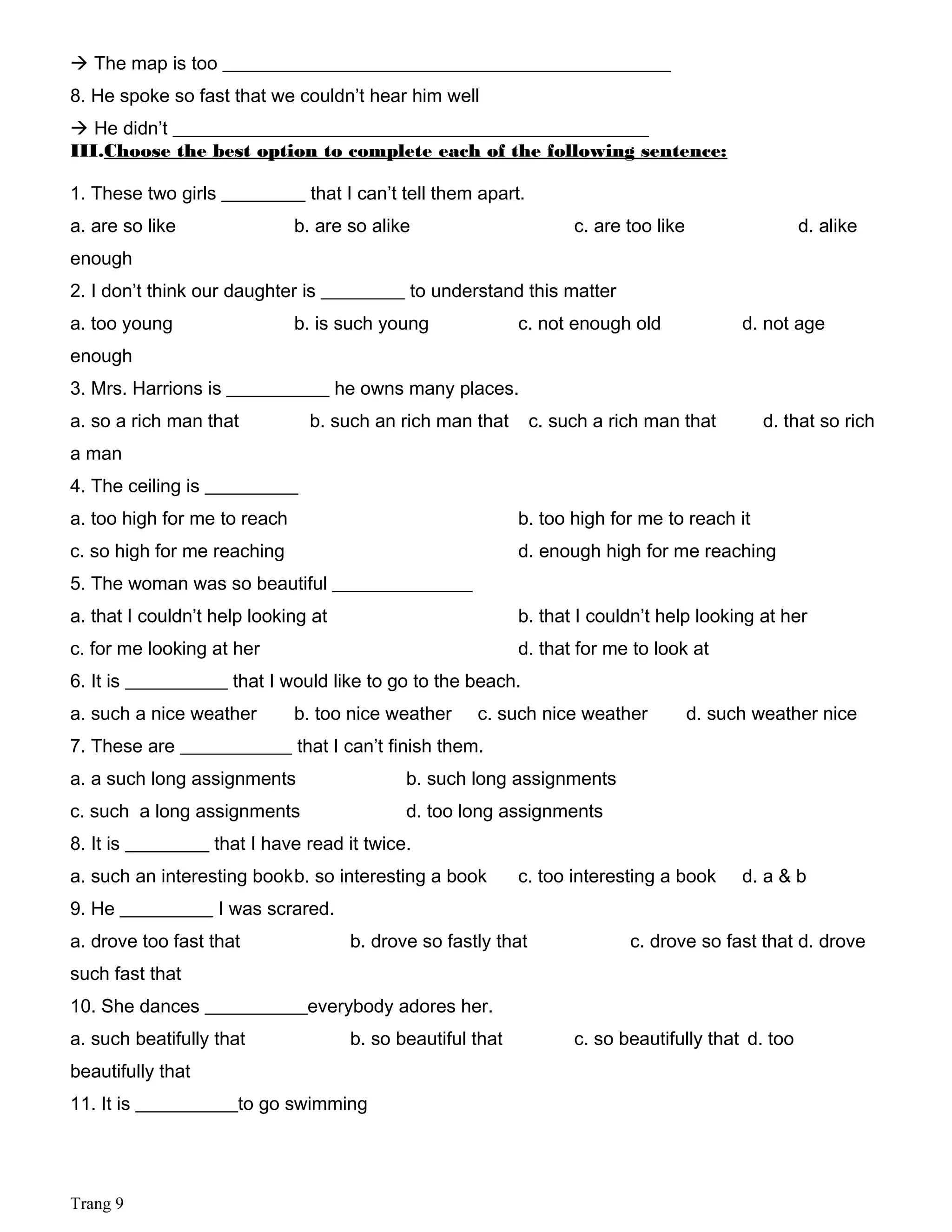  The map is too ________________________________________________
8. He spoke so fast that we couldn’t hear him well
 He didn’t ___________________________________________________
III.Choose the best option to complete each of the following sentence:
1. These two girls _________ that I can’t tell them apart.
a. are so like b. are so alike c. are too like d. alike
enough
2. I don’t think our daughter is _________ to understand this matter
a. too young b. is such young c. not enough old d. not age
enough
3. Mrs. Harrions is ___________ he owns many places.
a. so a rich man that b. such an rich man that c. such a rich man that d. that so rich
a man
4. The ceiling is __________
a. too high for me to reach b. too high for me to reach it
c. so high for me reaching d. enough high for me reaching
5. The woman was so beautiful _______________
a. that I couldn’t help looking at b. that I couldn’t help looking at her
c. for me looking at her d. that for me to look at
6. It is ___________ that I would like to go to the beach.
a. such a nice weather b. too nice weather c. such nice weather d. such weather nice
7. These are ____________ that I can’t finish them.
a. a such long assignments b. such long assignments
c. such a long assignments d. too long assignments
8. It is _________ that I have read it twice.
a. such an interesting bookb. so interesting a book c. too interesting a book d. a & b
9. He __________ I was scrared.
a. drove too fast that b. drove so fastly that c. drove so fast that d. drove
such fast that
10. She dances ___________everybody adores her.
a. such beatifully that b. so beautiful that c. so beautifully that d. too
beautifully that
11. It is ___________to go swimming
Trang 9
 