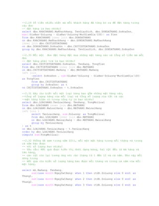 --2.29 Số tiền nhiều nhất mà mỗi khách hàng đã từng bỏ ra để đặt hàng trong
các đơn
-- đặt hàng là bao nhiêu?
select dbo.KHACHHANG.MaKhachHang, TenGiaoDich, dbo.DONDATHANG.SoHoaDon,
max((GiaBan*SoLuong - GiaBan*SoLuong*MucGiamGia/100)) as Tien
from dbo.KHACHHANG inner join dbo.DONDATHANG
on dbo.KHACHHANG.MaKhachHang = dbo.DONDATHANG.MaKhachHang
inner join dbo.CHITIETDATHANG
on dbo.DONDATHANG.SoHoaDon = dbo.CHITIETDATHANG.SoHoaDon
group by dbo.KHACHHANG.MaKhachHang, TenGiaoDich, dbo.DONDATHANG.SoHoaDon
--2.30 Mỗi một đơn đặt hàng đặt mua những mặt hàng nào và tổng số tiền mà mỗi
đơn
-- đặt hàng phải trả là bao nhiêu?
select dbo.CHITIETDATHANG.SoHoaDon, TenHang, TongTien
from dbo.CHITIETDATHANG inner join dbo.MATHANG
on dbo.CHITIETDATHANG.MaHang = dbo.MATHANG.MaHang
left join
(select SoHoaDon , sum(GiaBan*SoLuong - GiaBan*SoLuong*MucGiamGia/100)
as TongTien
from dbo.CHITIETDATHANG
group by SoHoaDon) as t
on CHITIETDATHANG.SoHoaDon = t.SoHoaDon
--2.31 Hãy cho biết mỗi một loại hàng bao gồm những mặt hàng nào,
--tổng số lượng hàng của mỗi loại và tổng số lượng của tất cả các
--mặt hàng hiện có trong công ty là bao nhiêu?
select dbo.LOAIHANG.TenLoaiHang, TenHang, TongMoiLoai
from dbo.LOAIHANG inner join dbo.MATHANG
on dbo.LOAIHANG.MaLoaiHang = dbo.MATHANG.MaLoaiHang
left join (
select TenLoaiHang, sum(SoLuong) as TongMoiLoai
from dbo.LOAIHANG inner join dbo.MATHANG
on dbo.LOAIHANG.MaLoaiHang = dbo.MATHANG.MaLoaiHang
group by TenLoaiHang
) as t
on dbo.LOAIHANG.TenLoaiHang = t.TenLoaiHang
order by dbo.LOAIHANG.TenLoaiHang
compute sum(TongMoiLoai)
--2.32 Thống kê xem trong năm 2011, mỗi một mặt hàng trong mỗi tháng và trong
cả năm bán được
-- với số lượng bao nhiêu?
-- Yêu cầu: Kết quả được hiển thị dưới dạng bảng, hai cột đầu là mã hàng và
tên hàng,
-- các cột còn lại tương ứng với các tháng từ 1 đến 12 và cả năm. Như vậy mỗi
dòng trong
-- kết quả cho biết số lượng hàng bán được mỗi tháng và trong cả năm của mỗi
mặt hàng.
select mh.MaHang, TenHang,
sum(case month(NgayDatHang) when 1 then ctdh.SoLuong else 0 end) as
Thang1,
sum(case month(NgayDatHang) when 2 then ctdh.SoLuong else 0 end) as
Thang2,
sum(case month(NgayDatHang) when 3 then ctdh.SoLuong else 0 end) as
 