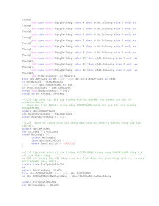 Thang3,
sum(case month(NgayDatHang) when 4 then ctdh.SoLuong else 0 end) as
Thang4,
sum(case month(NgayDatHang) when 5 then ctdh.SoLuong else 0 end) as
Thang5,
sum(case month(NgayDatHang) when 6 then ctdh.SoLuong else 0 end) as
Thang6,
sum(case month(NgayDatHang) when 7 then ctdh.SoLuong else 0 end) as
Thang7,
sum(case month(NgayDatHang) when 8 then ctdh.SoLuong else 0 end) as
Thang8,
sum(case month(NgayDatHang) when 9 then ctdh.SoLuong else 0 end) as
Thang9,
sum(case month(NgayDatHang) when 10 then ctdh.SoLuong else 0 end) as
Thang10,
sum(case month(NgayDatHang) when 11 then ctdh.SoLuong else 0 end) as
Thang11,
sum(case month(NgayDatHang) when 12 then ctdh.SoLuong else 0 end) as
Thang12,
sum(ctdh.SoLuong) as Nam2011
from dbo.MATHANG as mh inner join dbo.CHITIETDATHANG as ctdh
on mh.MaHang = ctdh.MaHang
inner join dbo.DONDATHANG as ddh
on ctdh.SoHoaDon = ddh.SoHoaDon
where year(NgayDatHang) = 2011
group by mh.MaHang, TenHang
--2.33 Cập nhật lại giá trị trường NGAYCHUYENHANG của những bản ghi có
NGAYCHUYENHANG
-- chưa xác định (NULL) trong bảng DONDATHANG bằng với giá trị của trường
NGAYDATHANG.
update dbo.DONDATHANG
set NgayChuyenHang = NgayDatHang
where NgayChuyenHang is null
--2.34 Tăng số lượng hàng của những mặt hàng do công ty SAFICO cung cấp lên
gấp đôi.
update dbo.MATHANG
set SoLuong = 2*SoLuong
where MaCongTy in (
select MaCongTy
from dbo.NHACUNGCAP
where TenGiaoDich = 'SAFICO'
)
--2.35 Cập nhật giá trị của trường NOIGIAOHANG trong bảng DONDATHANG bằng địa
chỉ của khách hàng
-- đối với những đơn đặt hàng chưa xác định được nơi giao hàng (giá trị trường
NOIGIAOHANG bằng NULL).
create view forUpdateDiaChi
as
select NoiGiaoHang, DiaChi
from dbo.DONDATHANG inner join dbo.KHACHHANG
on dbo.DONDATHANG.MaKhachHang = dbo.KHACHHANG.MaKhachHang
update forUpdateDiaChi
set NoiGiaoHang = DiaChi
 