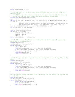 where NoiGiaoHang is null
--2.36 Cập nhật lại dữ liệu trong bảng KHACHHANG sao cho nếu tên công ty và
tên giao dịch
-- của khách hàng trùng với tên công ty và tên giao dịch của một nhà cung cấp
-- nào đó thì địa chỉ, điện thoại, fax và e-mail phải giống nhau.
create view forUpdateInfKhachHang
as
select kh.TenCongTy as khTenCongTy ,kh.TenGiaoDich as khTenGiaoDich,kh.DiaChi
as khDiaChi,
kh.DienThoai as khDienThoai, kh.email as khEmail, kh.fax as khFax,
ncc.TenGiaoDich,ncc.DiaChi, ncc.DienThoai, ncc.email, ncc.fax
from dbo.KHACHHANG as kh inner join dbo.NHACUNGCAP as ncc
on kh.TenCongTy = ncc.TenCongTy
update forUpdateInfKhachHang
set khDiaChi = DiaChi,
khDienThoai = DienThoai,
khEmail = email,
khFax = fax
where khTenGiaoDich = TenGiaoDich
--2.37 Tăng lương lên gấp rưỡi cho những nhân viên bán được số lượng hàng
nhiều hơn 10 trong năm 2011.
update dbo.NHANVIEN
set LuongCoBan = LuongCoBan*1.5
where MaNhanVien in (
select MaNhanVien
from dbo.DONDATHANG inner join dbo.CHITIETDATHANG
on dbo.DONDATHANG.SoHoaDon = dbo.CHITIETDATHANG.SoHoaDon
where year(NgayDatHang) = 2011
group by MaNhanVien
having sum(SoLuong)>10
)
--2.38 Tăng phụ cấp lên bằng 50% lương cho những nhân viên bán được hàng nhiều
nhất.
update dbo.NHANVIEN
set PhuCap = 0.5*LuongCoBan
where MaNhanVien in (
select top 3 MaNhanVien
from dbo.DONDATHANG inner join dbo.CHITIETDATHANG
on dbo.DONDATHANG.SoHoaDon = dbo.CHITIETDATHANG.SoHoaDon
group by MaNhanVien
order by sum(SoLuong)
)
--2.39 Giảm 25% lương của những nhân viên trong năm 2011 không lập được bất kỳ
đơn đặt hàng nào.
update dbo.NHANVIEN
set LuongCoBan = 0.75*LuongCoBan
where MaNhanVien not in(
select distinct MaNhanVien
from dbo.DONDATHANG
where year(NgayDatHang) = 2011
)
 