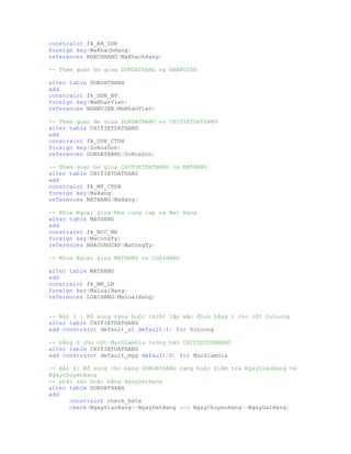 constraint fk_KH_DDH
foreign key(MaKhachHang)
references KHACHHANG(MaKhachHang)
-- Them quan he giua DONDATHANG va NHANVIEN
alter table DONDATHANG
add
constraint fk_DDH_NV
foreign key(MaNhanVien)
references NHANVIEN(MaNhanVien)
-- Them quan He Giua DONDATHANG va CHITIETDATHANG
alter table CHITIETDATHANG
add
constraint fk_DDH_CTDH
foreign key(SoHoaDon)
references DONDATHANG(SoHoaDon)
-- Them quan he giua CHITIETDATHANG va MATHANG
alter table CHITIETDATHANG
add
constraint fk_MT_CTDH
foreign key(MaHang)
references MATHANG(MaHang)
-- Khoa Ngoai giua Nha cung cap va Mat Hang
alter table MATHANG
add
constraint fk_NCC_MH
foreign key(MaCongTy)
references NHACUNGCAP(MaCongTy)
-- Khoa Ngoai giua MATHANG va LOAIHANG
alter table MATHANG
add
constraint fk_MH_LH
foreign key(MaLoaiHang)
references LOAIHANG(MaLoaiHang)
-- Bài 3 : Bổ sung ràng buộc thiết lặp mặc định bằng 1 cho cột SoLuong
alter table CHITIETDATHANG
add constraint default_sl default(1) for SoLuong
-- bằng 0 cho cột MucGiamGia trong bản CHITIETDONHANG
alter table CHITIETDATHANG
add constraint default_mgg default(0) for MucGiamGia
-- Bài 4: Bổ sung cho bảng DONDATHANG rang buộc kiểm tra NgayGiaoHang và
NgayChuyenHang
-- phải sau hoặc bằng NgayDatHang
alter table DONDATHANG
add
constraint check_Date
check(NgayGiaoHang>=NgayDatHang and NgayChuyenHang>=NgayDatHang)
 
