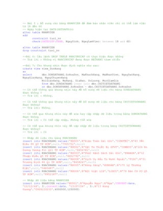 -- Bài 5 : Bổ sung cho bảng NHANVIEN để đảm bảo nhân viên chỉ có thể làm việc
từ 18 đến 60
-- Ngày hiện tại DATE(GETDATE())
alter table NHANVIEN
add
constraint tuoi_nv
check(DATEDIFF(YEAR, NgaySinh, NgayLamViec) between 18 and 60)
alter table NHANVIEN
drop constraint tuoi_nv
--Bài 6: Câu lệnh DROP TABLE NHACUNGCAP có thực hiện được không
-- Trả lời : Không vì NHACUNGCAP đang được MATHANG tham chiếu
--Bài 7: Cho khung nhìn được định nghĩa như sau:
create view view_DonHang
as
select dbo.DONDATHANG.SoHoaDon, MaKhachHang, MaNhanVien, NgayDatHang,
NgayGiaoHang, NgayChuyenHang
NoiGiaoHang, MaHang, GiaBan, SoLuong, MucGiamGia
from dbo.DONDATHANG inner join dbo.CHITIETDATHANG
on dbo.DONDATHANG.SoHoaDon = dbo.CHITIETDATHANG.SoHoaDon
-- Có thể thông qua khung nhìn này để bổ sung dữ liệu cho bảng DONADATHANG
được không ?
-- Trả lời : Không.
-- Có thể thông qua khung nhìn này để bổ xung dữ liệu cho bảng CHITIETDONHANG
được không?
-- Trả lời: Không.
-- Có thể qua khung nhìn này để xóa hay cập nhập dữ liệu trong bảng DONDATHANG
được không
-- Trả lời : Có thể cập nhập, Không thể xóa
-- Có thể qua khung nhìn này để cập nhập dữ liệu trong bảng CHITIETDONHANG
được không?
-- Trả lời : Có
-- Nhập dữ liệu cho bảng KHACHHANG
insert into KHACHHANG values('KH001',N'Điện Toán Sài Gòn','CINOTEC',N'43 Yết
Kiêu P6 Q3 TP HCM',null,'7931752',null)
insert into KHACHHANG values('KH002',N'Vật Tư Thiết Bị GTVT','COMECO',N'226 An
Dương Vương P11 Q11 TP HCM',null,'8456781',null)
insert into KHACHHANG values('KH003',N'Phát Hành Sách Sài Gòn','FAHASA',N'12
Thuận Kiều Q5 TP HCM',null,'8452792',null)
insert into KHACHHANG values('KH004',N'Dịch Vụ Đầu Tư Nước Ngoài','FISC',N'31
Trương Định P6 Q1 TP HCM',null,'8458247',null)
insert into KHACHHANG values('KH005',N'Hừng Sáng','HUNSAN',N'175 Lý Thường
Kiệt',null,'5465487',null)
insert into KHACHHANG values('KH006',N'Bột Giặt LIX','LIXCO',N'79 Bàn Cờ P3 Q5
TP HCM',null,'8952187',null)
-- Nhập dữ liệu bảng NHANVIEN
insert into NHANVIEN values('NV001',N'Nguyễn Ngọc',N'Nga',CONVERT(date,
'10/12/64', 3),convert(date, '13/07/04' , 3),N'13 Hùng
Vương','0909123233',4000000,1200000)
 