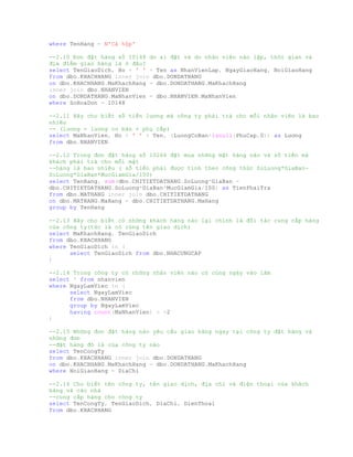 where TenHang = N'Cá hộp'
--2.10 Đơn đặt hàng số 10148 do ai đặt và do nhân viên nào lập, thời gian và
địa điểm giao hàng là ở đâu?
select TenGiaoDich, Ho + ' ' + Ten as NhanVienLap, NgayGiaoHang, NoiGiaoHang
from dbo.KHACHHANG inner join dbo.DONDATHANG
on dbo.KHACHHANG.MaKhachHang = dbo.DONDATHANG.MaKhachHang
inner join dbo.NHANVIEN
on dbo.DONDATHANG.MaNhanVien = dbo.NHANVIEN.MaNhanVien
where SoHoaDon = 10148
--2.11 Hãy cho biết số tiền lương mà công ty phải trả cho mỗi nhân viên là bao
nhiêu
-- (lương = lương cơ bản + phụ cấp)
select MaNhanVien, Ho + ' ' + Ten, (LuongCoBan+isnull(PhuCap,0)) as Lương
from dbo.NHANVIEN
--2.12 Trong đơn đặt hàng số 10266 đặt mua những mặt hàng nào và số tiền mà
khách phải trả cho mỗi mặt
--hàng là bao nhiêu ( số tiền phải được tính theo công thức SoLuong*GiaBan-
SoLuong*GiaBan*MucGiamGia/100)
select TenHang, sum(dbo.CHITIETDATHANG.SoLuong*GiaBan -
dbo.CHITIETDATHANG.SoLuong*GiaBan*MucGiamGia/100) as TienPhaiTra
from dbo.MATHANG inner join dbo.CHITIETDATHANG
on dbo.MATHANG.MaHang = dbo.CHITIETDATHANG.MaHang
group by TenHang
--2.13 Hãy cho biết có những khách hàng nào lại chính là đối tác cung cấp hàng
của công ty(tức là có cùng tên giao dịch)
select MaKhachHang, TenGiaoDich
from dbo.KHACHHANG
where TenGiaoDich in (
select TenGiaoDich from dbo.NHACUNGCAP
)
--2.14 Trong công ty có những nhân viên nào có cùng ngày vào làm
select * from nhanvien
where NgayLamViec in (
select NgayLamViec
from dbo.NHANVIEN
group by NgayLamViec
having count(MaNhanVien) > =2
)
--2.15 Những đơn đặt hàng nào yêu cầu giao hàng ngay tại công ty đặt hàng và
những đơn
--đặt hàng đó là của công ty nào
select TenCongTy
from dbo.KHACHHANG inner join dbo.DONDATHANG
on dbo.KHACHHANG.MaKhachHang = dbo.DONDATHANG.MaKhachHang
where NoiGiaoHang = DiaChi
--2.16 Cho biết tên công ty, tên giao dịch, địa chỉ và điện thoại của khách
hàng và các nhà
--cung cấp hàng cho công ty
select TenCongTy, TenGiaoDich, DiaChi, DienThoai
from dbo.KHACHHANG
 