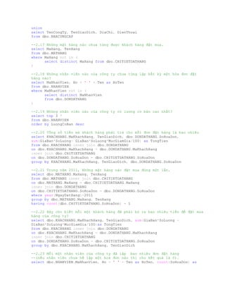 union
select TenCongTy, TenGiaoDich, DiaChi, DienThoai
from dbo.NHACUNGCAP
--2.17 Những mặt hàng nào chưa từng được khách hàng đặt mua.
select MaHang, TenHang
from dbo.MATHANG
where MaHang not in (
select distinct MaHang from dbo.CHITIETDATHANG
)
--2.18 Những nhân viên nào của công ty chưa từng lập bất kỳ một hóa đơn đặt
hàng nào?
select MaNhanVien, Ho + ' ' + Ten as HoTen
from dbo.NHANVIEN
where MaNhanVien not in (
select distinct MaNhanVien
from dbo.DONDATHANG
)
--2.19 Những nhân viên nào của công ty có lương cơ bản cao nhất?
select top 3 *
from dbo.NHANVIEN
order by LuongCoBan desc
--2.20 Tổng số tiền mà khách hàng phải trả cho mỗi đơn đặt hàng là bao nhiêu
select KHACHHANG.MaKhachHang, TenGiaoDich, dbo.DONDATHANG.SoHoaDon,
sum(GiaBan*SoLuong- GiaBan*SoLuong*MucGiamGia/100) as TongTien
from dbo.KHACHHANG inner join dbo.DONDATHANG
on dbo.KHACHHANG.MaKhachHang = dbo.DONDATHANG.MaKhachHang
inner join dbo.CHITIETDATHANG
on dbo.DONDATHANG.SoHoaDon = dbo.CHITIETDATHANG.SoHoaDon
group by KHACHHANG.MaKhachHang, TenGiaoDich, dbo.DONDATHANG.SoHoaDon
--2.21 Trong năm 2011, Những mặt hàng nào đặt mua đúng một lần.
select dbo.MATHANG.MaHang, TenHang
from dbo.MATHANG inner join dbo.CHITIETDATHANG
on dbo.MATHANG.MaHang = dbo.CHITIETDATHANG.MaHang
inner join dbo.DONDATHANG
on dbo.CHITIETDATHANG.SoHoaDon = dbo.DONDATHANG.SoHoaDon
where year(NgayDatHang)=2011
group by dbo.MATHANG.MaHang, TenHang
having count(dbo.CHITIETDATHANG.SoHoaDon) = 1
--2.22 Hãy cho biết mỗi một khách hàng đã phải bỏ ra bao nhiêu tiền để đặt mua
hàng của công ty?
select dbo.KHACHHANG.MaKhachHang, TenGiaoDich, sum(GiaBan*SoLuong -
GiaBan*SoLuong*MucGiamGia/100)as TongTien
from dbo.KHACHHANG inner join dbo.DONDATHANG
on dbo.KHACHHANG.MaKhachHang = dbo.DONDATHANG.MaKhachHang
inner join dbo.CHITIETDATHANG
on dbo.DONDATHANG.SoHoaDon = dbo.CHITIETDATHANG.SoHoaDon
group by dbo.KHACHHANG.MaKhachHang, TenGiaoDich
--2.23 Mỗi một nhân viên của công ty đã lập bao nhiêu đơn đặt hàng
--(nếu nhân viên chưa hề lập một hoá đơn nào thì cho kết quả là 0).
select dbo.NHANVIEN.MaNhanVien, Ho + ' ' + Ten as HoTen, count(SoHoaDon) as
 