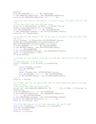 SoHoaDon
from dbo.NHANVIEN left join dbo.DONDATHANG
on dbo.NHANVIEN.MaNhanVien = dbo.DONDATHANG.MaNhanVien
group by dbo.NHANVIEN.MaNhanVien, Ho + ' ' + Ten
--2.24 Cho biết tổng số tiền hàng mà cửa hàng thu được trong mỗi tháng của năm
2003
--(thời gian được tính theo ngày đặt hàng).
select month(NgayDatHang) as Thang, sum(GiaBan*SoLuong -
GiaBan*SoLuong*MucGiamGia/100) as TongTien
from dbo.DONDATHANG inner join dbo.CHITIETDATHANG
on dbo.DONDATHANG.SoHoaDon = dbo.CHITIETDATHANG.SoHoaDon
group by month(NgayDatHang)
--2.25 Hãy cho biết tổng số tiền lời mà công ty thu được từ mỗi mặt hàng trong
năm 2011.
select TenHang, sum(GiaBan*dbo.CHITIETDATHANG.SoLuong -
GiaBan*dbo.CHITIETDATHANG.SoLuong*MucGiamGia/100 -
dbo.CHITIETDATHANG.SoLuong*GiaHang) as TienLoi
from dbo.MATHANG inner join dbo.CHITIETDATHANG
on dbo.MATHANG.MaHang = dbo.CHITIETDATHANG.MaHang
inner join dbo.DONDATHANG
on dbo.CHITIETDATHANG.SoHoaDon = dbo.DONDATHANG.SoHoaDon
where year(NgayDatHang) = 2011
group by TenHang
--2.26 Hãy cho biết tổng số lượng hàng của mỗi mặt hàng mà công ty đã có (tổng
số
--lượng hàng hiện có và đã bán).
select t.TenHang, sum(t.Soluong) as TongSoLuong
from(
select TenHang, SoLuong
from dbo.MATHANG
union all
select TenHang, dbo.CHITIETDATHANG.SoLuong
from dbo.MATHANG inner join dbo.CHITIETDATHANG
on dbo.MATHANG.MaHang = dbo.CHITIETDATHANG.MaHang
) as t
group by t.TenHang
--2.27 Nhân viên nào của công ty bán được số lượng hàng nhiều nhất và số lượng
hàng bán được
--của những nhân viên này là bao nhiêu?
select top 1 dbo.NHANVIEN.MaNhanVien, Ho + ' ' + Ten as HoTen, sum(SoLuong) as
TongSoLuong
from dbo.NHANVIEN inner join dbo.DONDATHANG
on dbo.NHANVIEN.MaNhanVien = dbo.DONDATHANG.MaNhanVien
inner join dbo.CHITIETDATHANG
on dbo.DONDATHANG.SoHoaDon = dbo.CHITIETDATHANG.SoHoaDon
group by dbo.NHANVIEN.MaNhanVien, Ho + ' ' + Ten
order by sum(SoLuong) desc
--2.28 Đơn đặt hàng nào có số lượng hàng được đặt mua ít nhất?
select top 1 SoHoaDon, sum(SoLuong) as SoLuongHang
from dbo.CHITIETDATHANG
group by SoHoaDon
order by sum(SoLuong)
 