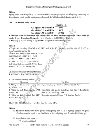 LibraryofBankingstudents
Bài tập Chương 5: Arbitrage quốc tế và ngang giá lãi suất
Khối IV K30 sent by bibokt member of LoBs- www.lobs-ueh.net 10
Bài làm
Ngang giá lãi suất không tồn tại. Vì khoản chiết khấu trong tỷ giá kỳ hạn của đồng bảng Anh không bù
đắp hoàn toàn chênh lệch lãi suất (khoản chiết khấu là 2,5% lớn hơn chênh lệnh lãi suất là 1%).
Câu 7: Giả sử ta có thông tin sau:
Giá niêm yết
Giá trị của CAD so với USD $0,90
Giá trị của CHF so với USD $0,30
Giá trị của CAD so với CHF SFr3,02
a. Abitrage 3 bên có được thực hiện không? Hãy giải thích các bước thực hiện và tính toán lợi
nhuận từ hoạt động của arbitrage này với số tiền đầu tư là 100.000.000 đôla Mỹ.
b. Tác động gì của thị trường sẽ loại trừ khả năng xa hơn của arbitrage 3 bên.
Bài làm
a. Tỷ giá chéo thích hợp giữa CAD so với CHF: $0,9/$0,3 = SFr3,00, còn tỷ giá chéo niêm yết là SFr3,02
nên arbitrage ba bên khả thi.
Đầu tiên dùng $100.000.000 mua CAD ta có:
100.000.000/0,9 = 111.111.111 CAD
Sau đó bán CAD mua CHF ta được:
111.111.111 x 3,02 = 335.555.556 CHF
Cuối cùng bán franc mua đôla Mỹ thu được:
335.555.556 x 0,3 = $100.666.667
Lợi nhuận kiếm đượctừ arbitrage ba bên:
$100.666.667 - $100.000.000 = $666.667
b. Điều chỉnh do arbitrage ba bên:
Hoạt động Tác động
1. Những nhà kinh doanh sử dụng đôla
Mỹ để mua CAD.
Ngân hàng tăng giá chào bán CAD so với đôla Mỹ.
2. Những nhà kinh doanh sử dụng CAD
để mua CHF.
Ngân hàng giảm giá hỏi mua CAD tính theo CHF, nghĩa là
giảm số CHF để đổi lấy CAD.
3. Những nhà kinh doanh sử dụng CHF
để mua đôla Mỹ.
Ngân hàng giảm giá hỏi mua CHF tính theo đôla Mỹ.
Câu 8: Giải thích khái niệm và các điều kiện thực hiện CIA.
Bài làm
 Khái niệm: Kinh doanh chênh lệch lãi suất có phòng ngừa (CIA) là một hoạt động có liên quan
đến đầu tư ra nước ngoài và sau đó nhà đầu tư tìm cách phòng ngừa để chống lại rủi ro tỷ giá.
 Các điều kiện thực hiện CIA:
- Có thị trường phái sinh
 