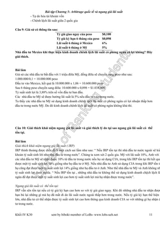 LibraryofBankingstudents
Bài tập Chương 5: Arbitrage quốc tế và ngang giá lãi suất
Khối IV K30 sent by bibokt member of LoBs- www.lobs-ueh.net 11
- Tự do hóa tài khoản vốn
- Chênh lệch lãi suất giữa 2 quốc gia
Câu 9: Giả sử có thông tin sau:
Tỷ giá giao ngay của peso $0,100
Tỷ giá kỳ hạn 6 tháng của peso $0,098
Lãi suất 6 tháng ở Mexico 6%
Lãi suất 6 tháng ở Mỹ 5%
Nhà đầu tư Mexico khi thực hiện kinh doanh chênh lệch lãi suất có phòng ngừa có lợi không? Hãy
giải thích.
Bài làm
Giả sử các nhà đầu tư bắt đầu với 1 triệu đôla Mỹ, đồng đôla sẽ chuyển sang peso như sau:
1.000.000/0,1 = 10.000.000 peso
Đầu tư vào Mexico, kết quả là 10.000.000 x 1,06 = 10.600.000 peso
Sau 6 tháng peso chuyển sang đôla: 10.600.000 x 0,098 = $1.038.800
Tỷ suất sinh lợi là 3,88% trên số vốn đầu tư ban đầu.
Các nhà đầu tư Mỹ sẽ được hưởng lãi suất là 5% nếu đầu tư vào trong nước.
Ta thấy các nhà đầu tư Mỹ sử dụng kinh doanh chênh lệch lãi suất có phòng ngừa có lợi nhuận thấp hơn
đầu tư trong nước Mỹ. Do đó kinh doanh chênh lệch lãi suất có phòng ngừa không khả thi.
Câu 10: Giải thích khái niệm ngang giá lãi suất và giải thích lý do tại sao ngang giá lãi suất có thể
tồn tại.
Bài làm
Giải thích khái niệm ngang giá lãi suất ( IRP)
IRP thỉnh thoảng được diễn dịch một cách sai lầm như sau: “ Nếu IRP tồn tại thì nhà đầu tư nước ngoài sẽ kiế
khoản tỷ suất sinh lời như nhà đầu tư trong nước”. Chúng ta xem xét 2 quốc gia. Mỹ với lãi suất 10%, Anh với l
các nhà đầu tư Mỹ sẽ nhận được 10% từ đầu tư trong nước nếu họ sử dụng CIA, trong khi IRP tồn tại thì kết quả
được một tỷ suất sinh lợi 10% giống như họ đầu tư ở Mỹ. Nếu nhà đầu tư Anh sử dụng CIA trong khi IRP tồn tạ
họ cũng đạt được một tỷ suất sinh lợi 14% giống như họ đầu tư ở Anh. Như thế nhà đầu tư Mỹ và Anh không nh
tỷ suất sinh lợi danh nghĩa. “ Nếu IRP tồn tại , những nhà đầu tư không thể sử dụng kinh doanh chệch lệch lã
ngừa để đạt được một tỷ suất sinh lợi cao hơn tỷ suất sinh lợi mà họ nhận được trong nước”.
Ngang giá lãi suất có thể tồn tại:
IRP vẫn sẽn tồn tại nếu có tỷ giá kỳ hạn cao hơn so với tỷ giá giao ngay. Khi đó những nhà đầu tư nhận được
hạn bù lại những gì mà họ đã mất đi do lãi suất nước ngoài thấp hơn trong nước. Nếu tỷ giá kỳ hạn thể hiện
lớn, nhà đầu tư có thể nhận được tỷ suất sinh lợi cao hơn thông qua kinh doanh CIA so với những gì họ nhận đ
tư trong nước.
 