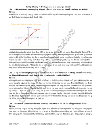 LibraryofBankingstudents
Bài tập Chương 5: Arbitrage quốc tế và ngang giá lãi suất
Khối IV K30 sent by bibokt member of LoBs- www.lobs-ueh.net 12
Câu 11: Hãy mô tả một phương pháp dùng để kiểm tra xem ngang giá lãi suất có tồn tại hay không?
Bài làm
Một nhà đầu tư hoặc một công ty có thể vẽ tất cả các điểm thực tế của những đồng tiền khác nhau trên một đồ th
xác định khoản lợi nhuận từ kinh doanh CIA.
Vị trí các điểm này cho ta thấy hoạt động CIA có tồn tại hay không. Đối với những điểm bên phải đường IPR, nh
đầu tư trong nước sẽ xem xét để tíên hành hoạt động kinh doanh CIAvì họ sẽ nhận được tỷ suất sinh lợi cao hơn
nước( ih). Dĩ nhiên, khi những nhà đầu tư và những công ty có được ưu thế và những cơ hội như vậy, sẽ tạo một
chuyển các điểm về phía đường IRP. Hoạt động CIA vẫn sẽ tiếp tục như vậy cho đến khi xuất hiện IRP.
Những điểm ở bên trái đường IRP tuy rằng không có lợi cho nhà đầu tư trong nước nhưng mang laị những khoản
cho nhà đầu tư nước ngoài . Những nhà đầu tư nước ngoài sẽ tiến hành hoạt động kinh doanh CIA bằng cách mu
đồng bản tệ đồng thời sẽ bán đồng bản tệ kỳ hạn.
Câu 12: Tại sao các chi phí giao dịch, hạn chế tiền tệ, và thuế khác nhau là những nhân tố quan trọng c
khi đánh giá kinh doanh chệnh lệch lãi suất có phòng ngừa có khả thi không?
Bài làm
Những phát sinh của chi phí giao dịch, hạn chế tiền tệ, và thuế khác nhau giữa các quốc gia có khả năng làm hoạ
không mang lại hiệu quả như mong đợi . Khi bạn chuyển đổi từ đồng tiền này sang đồng tiền khác thì bạn đã phả
mức phí. Khi đã thu được lợi nhuận thì bạn cũng phải đóng thuế thu nhập, tuỳ theo chính sách thế mà lợi nhuận
bạn sẽ giảm xuống. Và một điều nữa là chính sách tiền tệ của quốc gia đó có cho phép bạn rút hoàn toàn vốn và
hay không...... thậm chí ngay cả khi không tồn tại IRP, có lợi nhuận thặng dư sau khi đã trừ những chi phí trên n
chắc nhà đầu tư đã tham gia đầu tư vì phụ thuộc vào rủi ro quốc gia như : tình hình chính trị, lạm phát, khủng ho
nhà đầu tư chỉ thực hiện CIA nếu tồn tại tỷ suất sinh lợi vượt mức bình thường sau khi đã tính đến các chi phí gi
chế tiền tệ, và thuế khác nhau giữa các quốc gia
Câu 13: Giải thích tại sao các hình thức Arbitrage khác nhau có thể làn cân bằng giá cả của tiền tệ?
Bài làm
Nếu có khác biệt về giác của một đồng tiền, người ta có thể kiếm lời trên chệnh lệch này bằng cách sử dụng các
khác nhau của Arbitrage. Khi Arbitrage xảy ra, tỷ giá sẽ điều chỉnh cho thích hợp bởi vì các Arbitrage sẽ mua đồ
dưới giá ngoại hối (tăng cầu tiền tạo áp lực tăng giá) và sẽ bán đồng tiền được định giá ( tăng cung tiền tạo áp lự
 