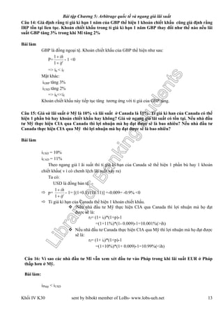 LibraryofBankingstudents
Bài tập Chương 5: Arbitrage quốc tế và ngang giá lãi suất
Khối IV K30 sent by bibokt member of LoBs- www.lobs-ueh.net 13
Câu 14: Giả định rằng tỉ giá kì hạn 1 năm của GBP thể hiện 1 khoản chiết khấu cũng giả định rằng
IRP tồn tại lien tục. Khoản chiết khấu trong tỉ giá kì hạn 1 năm GBP thay đổi như thế nào nếu lãi
suất GBP tăng 3% trong khi Mĩ tăng 2%
Bài làm
GBP là đồng ngoại tệ. Khoản chiết khấu của GBP thể hiện như sau:
P=
if
ih


1
1
- 1 <0
=> ih < if
Mặt khác:
iGBP tăng 3%
iUSD tăng 2%
=> ih<<if
Khoản chiết khấu này tiếp tục tăng tương ứng với tỉ giá của GBP tăng.
Câu 15: Giả sử lãi suất ở Mỹ là 10% và lãi suất ở Canada là 11%. Tỉ giá kì han của Canada có thể
hiện 1 phần bù hay khoản chiết khấu hay không? Giả sử ngang giá lãi suất có tồn tại. Nếu nhà đầu
tư Mỹ thực hiện CIA qua Canada thì lợi nhuận mà họ đạt được sẽ là bao nhiêu? Nếu nhà đầu tư
Canada thực hiện CIA qua Mỹ thì lợi nhuận mà họ đạt được sẽ là bao nhiêu?
Bài làm
iUSD = 10%
iCAD = 11%
Theo ngang giá l ãi suất thì tỉ giá kì hạn của Canada sẽ thể hiện 1 phần bù hay 1 khoản
chiết khấu( v ì có chenh lệch lãi suất xảy ra)
Ta có:
USD là đồng bản tệ.
 p=
if
ih


1
1
- 1= [(1+0.1)/(10.11)] =-0.009= -0.9% <0
 Tỉ giá kì hạn của Canada thể hiện 1 khoản chiết khấu.
 Nếu nhà đầu tư Mỹ thực hiện CIA qua Canada thì lợi nhuận mà họ đạt
được sẽ là:
rf= (1+ if)*(1+p)-1
=(1+11%)*(1- 0.009)-1=10.001%(>ih)
 Nếu nhà đầu tư Canada thực hiện CIA qua Mỹ thì lợi nhuận mà họ đạt được
sẽ là:
rf= (1+ if)*(1+p)-1
=(1+10%)*(1+ 0.009)-1=10.99%(<ih)
Câu 16: Vì sao các nhà đầu tư Mĩ vẫn xem xét đầu tư vào Pháp trong khi lãi suất EUR ở Pháp
thấp hơn ở Mỹ.
Bài làm:
iPháp < iUSD
 
