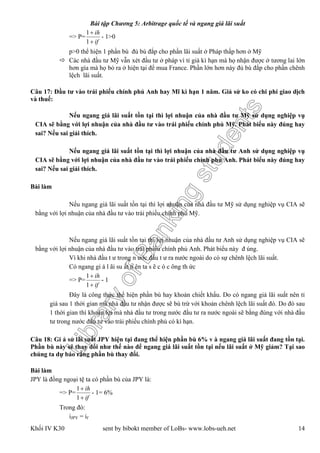LibraryofBankingstudents
Bài tập Chương 5: Arbitrage quốc tế và ngang giá lãi suất
Khối IV K30 sent by bibokt member of LoBs- www.lobs-ueh.net 14
=> P=
if
ih


1
1
- 1>0
p>0 thể hiện 1 phần bù đủ bù đắp cho phần lãi suất ở Pháp thấp hơn ở Mỹ
 Các nhà đầu tư Mỹ vẫn xét đầu tư ở pháp vì tỉ giá kì hạn mà họ nhận được ở tương lai lớn
hơn gía mà họ bỏ ra ở hiện tại để mua France. Phần lớn hơn này đủ bù đắp cho phần chênh
lệch lãi suất.
Câu 17: Đầu tư vào trái phiếu chính phủ Anh hay Mĩ kì hạn 1 năm. Giả sử ko có chi phí giao dịch
và thuế:
Nếu ngang giá lãi suất tồn tại thì lợi nhuận của nhà đầu tư Mỹ sử dụng nghiệp vụ
CIA sẽ bằng với lợi nhuận của nhà đầu tư vào trái phiếu chính phủ Mỹ. Phát biểu này đúng hay
sai? Nếu sai giải thích.
Nếu ngang giá lãi suất tồn tại thì lợi nhuận của nhà đầu tư Anh sử dụng nghiệp vụ
CIA sẽ bằng với lợi nhuận của nhà đầu tư vào trái phiếu chính phủ Anh. Phát biểu này đúng hay
sai? Nếu sai giải thích.
Bài làm
Nếu ngang giá lãi suất tồn tại thì lợi nhuận của nhà đầu tư Mỹ sử dụng nghiệp vụ CIA sẽ
bằng với lợi nhuận của nhà đầu tư vào trái phiếu chính phủ Mỹ.
Nếu ngang giá lãi suất tồn tại thì lợi nhuận của nhà đầu tư Anh sử dụng nghiệp vụ CIA sẽ
bằng với lợi nhuận của nhà đầu tư vào trái phiếu chính phủ Anh. Phát biểu này đ úng.
Vì khi nhà đầu t ư trong n ước đầu t ư ra nước ngoài do có sự chênh lệch lãi suất.
Có ngang gi á l ãi su ất n ên ta s ẽ c ó c ông th ức
=> P=
if
ih


1
1
- 1
Đây là công thức thể hiện phần bù hay khoản chiết khấu. Do có ngang giá lãi suất nên tỉ
giá sau 1 thời gian mà nhà đầu tư nhận được sẽ bù trừ với khoản chênh lệch lãi suất đó. Do đó sau
1 thời gian thì khoản lợi mà nhà đầu tư trong nước đầu tư ra nước ngoài sẽ bằng đúng với nhà đầu
tư trong nước đầu tư vào trái phiếu chính phủ có kì hạn.
Câu 18: Gi ả sử lãi suất JPY hiện tại đang thể hiện phần bù 6% v à ngang giá lãi suất đang tồn tại.
Phần bù này sẽ thay đổi như thế nào để ngang giá lãi suất tồn tại nếu lãi suất ở Mỹ giảm? Tại sao
chúng ta dự báo rằng phần bù thay đổi.
Bài làm
JPY là đồng ngoại tệ ta có phần bù của JPY là:
=> P=
if
ih


1
1
- 1= 6%
Trong đó:
iJPY = if
 