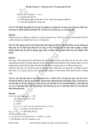 LibraryofBankingstudents
Bài tập Chương 5: Arbitrage quốc tế và ngang giá lãi suất
Khối IV K30 sent by bibokt member of LoBs- www.lobs-ueh.net 15
iUSD = ih
iJPY < iUSD
Nếu lãi suất ở Mỹ giảm => ih*<ih
=> p sẽ giảm nhỏ hơn 6%
Ta có thể dự báo phần bù thay đổi vì ih là 1 biến của công thức phần bù
=> ih thay đổi thì phần bù s ẽ thay đổi.
Câu 19: Giả định rằng phần bù kỳ hạn của đồng euro tháng rồi cao hơn ngày hôm nay. Điều này
ám chỉ gì về chênh lệch lãi suất giữa Mỹ và Châu Âu của hôm nay so với tháng rồi?
Bài làm:
Phần bù kỳ hạn của đồng euro tháng rồi cao hơn ngày hôm nay. Tức là p=ih - if >0 lãi suất giữa Châu Âu
và Mỹ của hôm nay chênh lệch ít hơn so với tháng rồi.
Câu 20: Nếu ngang giá lãi suất không luôn luôn đúng tại bất kỳ một thời điểm nào đó nhưng lại
đúng nếu xét về mặt trung bình thì các công ty Mỹ sẽ không xem xét thực hiện nghiệp vụ kinh
doanh chênh lệch lãi suất có phòng ngừa. Bạn có đồng tình với phát biểu này hay không? Giải
thích?
Bài làm:
Nếu ngay cả khi ngang giá lãi suất không luôn luôn đúng tại bất kỳ một điểm nào đó, bạn vẫn có khả
năng không thu được lợi nhuận thặng dư từ hoạt động kinh doanh chênh lãi suất có phòng ngừa. Lý do là
những khoản chi phí tiềm ẩn phát sinh thêm khi bạn đầu tư ra nước ngoài so với đầu tư trong nước.
Những chi phí như vậy có thể bao gồm chi phí giao dịch, những rào cản ngoại hối và những luật thuế
khác nhau. Các công ty Mỹ nên xem xét thực hiện nghiệp vụ kinh doanh chênh lệch lãi suất có phòng
ngừa.
Câu 21: Lãi suất một năm ở New Zealand là 6%, ở Mỹ là 10%. Tỷ giá giao ngay của đô la New
Zealand là $0.50, tỷ giá kỳ hạn là $0.54. Kinh doanh chênh lệch lãi suất phòng ngừa có khả thi cho
các nhà đầu tư Mỹ hay không ? Có khả thi cho các nhà đầu tư New Zealand không ? Giải thích tại
sao các cơ hội thực hiện CIA hay không? Giải thích tại sao các cơ hội thực hiện CIA này khả thi
hoặc không khả thi?
Bài làm:
Ta có: Lãi suất trong nước: ih = 10%
Lãi suất nước ngoài: if = 6%
Fn =$0.54
St =$0.50
Plý thuyết= (1+ ih)/(1+if)-1=(1+10%)/(1+6%)-1=3.77%
Pthực tế = (Fn-St)/St= (0.54-0.5)/0.5=8%
Plý thuyết ≠ Pthực tế => IRP không tồn tại.
Xét các nhà đầu tư Mỹ :
rf = (1+if)(1+p)-1=(1+6%)(1+8%)-1= 14.48%> ih =10%
=>Từ Mỹ đầu tư vào New Zealand có lợi
 