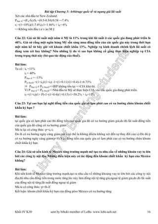 LibraryofBankingstudents
Bài tập Chương 5: Arbitrage quốc tế và ngang giá lãi suất
Khối IV K30 sent by bibokt member of LoBs- www.lobs-ueh.net 16
Xét các nhà đầu tư New Zealand:
Pthực tế =(Fn-St)/St =(0.5-0.54)/0.54 =-7.4%
rf =(1+10%)(1-7.4%)-1=1.86% < ih= 6%
=>Không nên đầu t ư v ào M ỹ
Câu 22: Giả sử lãi suất một năm ở Mỹ là 11% trong khi lãi suất ở các quốc gia đang phát triển là
40%. Giả sử rằng một ngân hàng Mỹ sẵn sàng mua đồng tiền của các quốc gia này trong thời hạn
một năm kể từ bây giờ với khoản chiết khấu 13%. Nghiệp vụ kinh doanh chênh lệch lãi suất có
đáng xem xét hay không? Nêu những lý do vì sao bạn không cố gắng thực hiện nghiệp vụ CIA
trong trạng thái này (bỏ qua tác động của thuế).
Bài làm:
Ta có : ih =11%
if = 40%
Pthực tế = -13%
Plý thuyết =(1+ih)/(1+if) -1=(1+0.11)/(1+0.4)-1=6.73%
 Pthực tế ≠ Plý thuyết=>IRP không tồn tại =>CIA khả thi.
Vì P thực tế < Plý thuyết=>Nhà đầu tư Mỹ sẽ thực hiện CIA vào các quốc gia đang phát triển.
rf =(1+if)(1+ P)-1=(1+0.4)(1+0.13)-1=58.2% > ih=11%
.
Câu 23: Tại sao bạn lại nghĩ đồng tiền của quốc gia có lạm phát cao có xu hướng chứa khoản chiết
khấu kỳ hạn ?
Bài làm:
tại quốc gia có lạm phát cao thì đồng tiền của quốc gia đó có xu hướng giảm giá,do đó lãi suất đồng tiền
của quốc gia đó cũng có xu hướng giảm
Mà ta lại có công thức: p=ih-if
Do ih có xu hướng ngày càng giảm,mà if có thể la không đổi(ta không xét đến sự thay đổi của if).Do đó p
có xu hướng ngày càng giảm(p<0).Vậy đồng tiền của quốc gia có lạm phát cao có xu hướng chứa khoản
chiết khấu kỳ hạn.
Câu 24: Giả sử nền kinh tế Mexico tăng trưởng mạnh mẽ tạo ra nhu cầu về những khoản vay to lớn
bởi các công ty nội địa. Những điều kiện này có tác động đền khoản chiết khấu kỳ hạn của Mexico
không?
Bài làm:
Khi nền kinh tế Mexico tăng trưởng mạnh,tạo ra nhu cầu về những khoảng vay to lớn bởi các công ty nội
địa,thì nhu cầu đồng tiền trong nước tăng,lúc này làm đồng nội tệ tăng giá,ngoại tệ giảm giá,do đó lãi suất
của đồng nội tệ tăng,lãi suất đồng ngoại tệ giảm
Mà ta có công thức: p=ih-if
Kết luận: khoản chiết khấu kỳ hạn của đồng pêso Mexico có xu hướng tăng.
 