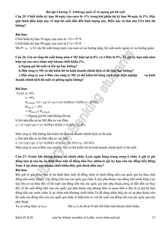 LibraryofBankingstudents
Bài tập Chương 5: Arbitrage quốc tế và ngang giá lãi suất
Khối IV K30 sent by bibokt member of LoBs- www.lobs-ueh.net 17
Câu 25: Chiết khấu kỳ hạn 30 ngày của euro là -1% trong khi phần bù kỳ hạn 90 ngày là 2%. Hãy
giải thích điều kiện này về mặt lãi suất dẫn đến hiện tượng này. Điều này có làm cho CIA khả thi
không?
Bài làm:
Chiết khấu kỳ hạn 30 ngày của euro là -1%=>P<0
Chiết khấu kỳ hạn 90 ngày của euro là 2 %=>P>0
Mà P= ih – if.Vì vậy lãi suất trong nước của euro có xu hướng tăng, lãi suất nước ngoài có xu hướng giảm
Câu 26: Giả sử rằng lãi suất hàng năm ở Mỹ hiện tại là 8% và ở Đức là 9%. Tỷ giá kỳ hạn một năm
hiện tại của euro chứa một khoản chiết khấu 2%.
a.Ngang giá lãi suất có tồn tại hay không?
b.Một công ty Mỹ có thể kiếm lời từ kinh doanh chênh lệch có lãi suất hay không?
c.Một công ty con ở Đức của công ty Mỹ có thể kiếm lời bằng cách thực hiện nghiệp vụ kinh
doanh chênh lệch lãi suất có phòng ngừa không?
Bài làm:
Ta có: ih =8%
if =9%
Plý thuyết =(1+ ih)/ (1+if)-1=(1+0.08)/(1+0.09)-1=- 0.92%
Pthực tế = -2%
=>Pthực tế ≠ Plý thuyết
=>Ngang giá lãi suất không tồn tại
b.Xét nhà đầu tư tại Mỹ đầu tư vào Đức:
rf = (1+if)(1+p)-1=(1+0.09)(1-0.02)-1=6.82%<ih=8%
Một công ty Mỹ không nên kiếm lời từ kinh doanh chênh lệch có lãi suất.
c.Xét nhà đầu tư tại Đức đầu tư vào Mỹ:
rf =(1+if)(1+p) -1=(1+0.08)(1+0.02)-1=10.16%>ih =10.16%
Một công ty con ở Đức của công ty Mỹ có thể kiếm lời từ kinh doanh chênh lệch có lãi suất.
Câu 27: Trước khi khủng hoảng tài chính châu Á,các ngân hàng trung ương ở châu Á giữ tỷ giá
đồng bản tệ của họ ổn định theo một số đồng tiền.Tuy nhiên,tỷ giá kỳ hạn của các đồng tiền Đông
Nam Á lại chứa một khoản chiết khấu.Hãy giải thích điều này?
Bài làm:
Khi giữ tỷ giá đồng bản tệ ổn định theo một số đồng tiền( cố định đồng tiền của quốc gia họ theo một
đồng tiền nước khác). Vậy đồng tiền của các quốc gia châu Á này phụ thuộc vào đồng tiền nước khác.Lúc
này khi có sự thay đổi về lãi suất của đồng tiền mà các quốc gia này phụ thuộc,cũng sẽ dẫn đến sự thay
đổi về lãi suất đồng tiền của các quốc gia phụ thuộc này,nhưng điều ta quan tâm ở đây là tỷ giá kỳ hạn
đồng tiền các nước châu Á lại chứa một khoảng chiết khấu.Ta dễ dàng nhận thấy,do có sự phụ thuộc nên
lãi suất của đồng tiền của các quốc gia châu Á thấp hơn so với lãi suất của đồng tiền mà các quốc gia này
phụ thuộc
Ta có công thức: p=ih-if Mà ih<if do đó p<0 nên thể hiện một khoản chiết khấu.
 