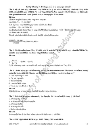 LibraryofBankingstudents
Bài tập Chương 5: Arbitrage quốc tế và ngang giá lãi suất
Khối IV K30 sent by bibokt member of LoBs- www.lobs-ueh.net 2
Câu 4: Tỷ giá giao ngay của franc Thụy Sĩ là $0,75, tỷ giá kỳ hạn 180 ngày của franc Thụy Sĩ là
$0,80, lãi suất 180 ngày ở Mỹ là 4% và ở Thụy Sĩ là 3%. Nếu bạn có $100.000 để đầu tư, thì tỷ suất
sinh lợi từ kinh doanh chệch lệch lãi suất có phòng ngừa là bao nhiêu?
Bài làm
Đầu tiên chuyển đổi $100.000 sang franc Thụy Sĩ:
100.000/0,75 = 133.333 CHF
Tích lũy franc Thụy Sĩ 180 ngày với lãi suất 3% thu được:
133.333 x 1,03 = 137.333 CHF
Sau đó chuyển đổi franc Thụy Sĩ sang đôla Mỹ (theo tỷ giá kỳ hạn 1CHF = $0,80) sau 180 ngày:
137.333 x 0,8 = $109.867
Tỷ suất lợi nhuận từ kinh doanh chênh lệch lãi suất có phòng ngừa:
Câu 5: Giả định rằng franc Thụy Sĩ có lãi suất 90 ngày là 3%, lãi suất 90 ngày của đôla Mỹ là 4%,
phần bù hoặc chiết khấu của franc Thụy Sĩ là bao nhiêu?
Bài làm
Do lãi suất trong nước cao hơn lãi suất nước ngoài nên phần bù của franc Thụy Sĩ là:
Câu 6: Giả sử ngang giá lãi suất không tồn tại, tuy nhiên kinh doanh chệnh lệch lãi suất có phòng
ngừa vẫn không khả thi. Câu nào sau đây không phải là lý do cho trường hợp này?
a. Khác biệt trong kế toán
b. Chi phí giao dịch
c. Hạn chế tiền tệ
d. Luật thuế khác nhau
e. Tất cả câu trên đều là lý do
Bài làm
Khác biệt trong kế toán không phải là lý do cho trường hợp trên.
Câu 7: Hình thức arbitrage nào sau đây tận dụng lợi thế của chênh lệch trong tỷ giá chéo?
a. Arbitrage địa phương
b. Arbitrage lãi suất có phòng ngừa
c. Arbitrage ba bên
d. Arbitrage lãi suất
e. Không câu nào đúng
Bài làm
Arbitrage ba bên đã tận dụng lợi thế của chênh lệch trong tỷ giá chéo.
Câu 8: GBP trị giá $1.60, EUR trị giá $0.95. Giá trị GBP so với EUR:
109.867 100.000
0,09867 9,867%
100.000

 
1 4%
1 0.0097 0.97%
1 3%
p

   

 