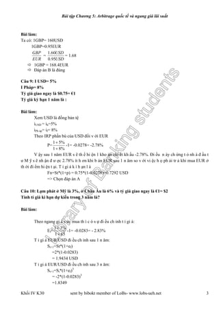 LibraryofBankingstudents
Bài tập Chương 5: Arbitrage quốc tế và ngang giá lãi suất
Khối IV K30 sent by bibokt member of LoBs- www.lobs-ueh.net 3
Bài làm:
Ta có: 1GBP= 160USD
1GBP=0.95EUR
EUR
GBP
=
USD
USD
95.0
60.1
= 1.68
 1GBP = 168.4EUR
 Đáp án B là đúng
Câu 9: I USD= 5%
I Pháp= 8%
Tỷ giá giao ngay là $0.75= €1
Tỷ giá kỳ hạn 1 năm là :
Bài làm:
Xem USD là đồng bản tệ
iUSD = ih=5%
iPh áp= if= 8%
Theo IRP phần bù của USD đối v ới EUR
P=
%81
%51


-1= -0.0278= -2.78%
V ậy sau 1 năm EUR s ẽ th ể hi ện 1 kho ản chi ết kh ấu -2.78%. Đi ều n ày ch ứng t ỏ nh à đ ầu t
ư M ỹ s ẽ nh ận đ ư ợc 2.78% ít h ơn khi b án EUR sau 1 n ăm so v ới vi ệc h ọ ph ải tr ả khi mua EUR ở
th ời đi ểm hi ện t ại. T ỉ gi á k ì h ạn l à
Fn=St*(1+p) = 0.75*(1-0.0278)=0.7292 USD
=> Chọn đáp án A
Câu 10: Lạm phát ở Mỹ là 3%, ở Châu Âu là 6% và tỷ giá giao ngay là €1= $2
Tính tỉ giá kì hạn dự kiến trong 3 năm là?
Bài làm:
Theo ngang gi á s ức mua th ì c ó s ự đi ều ch ỉnh t ỉ gi á:
Ef=
651
%31


-1= -0.0283= - 2.83%
T ỉ gi á EUR/USD đi ều ch ỉnh sau 1 n ăm:
St+1=St*(1+ef)
=2*(1-0.0283)
= 1.9434 USD
T ỉ gi á EUR/USD đi ều ch ỉnh sau 3 n ăm:
St+1=St*(1+ef)3
= -2*(1-0.0283)3
=1.8349
 